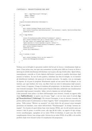 CAPITOLO 3. PROGETTAZIONE DEL BOT 41
52 Text = leggi["Descrizione"].ToString(),
53 Images = immagini,
54 Buttons = bottoni
55
56 };
57 risposta.Attachments.Add(heroCard.ToAttachment());
58 }
59 if (!leggi.HasRows)
60 {
61 await contesto.PostAsync("Nessun record trovato!");
62 await contesto.Forward(new tabellaConversazione(), this.metodosucc, risposta, CancellationToken.None);
63 connessione.Close();
64 }
65 else if (leggi.HasRows)
66 {
67 contesto.PrivateConversationData.SetValue("ListaAnnunci", annunci);
68 await contesto.PostAsync("Ecco qua il risultato della ricerca! Puoi scegliere tra " +
69 "uno degli annunci solo premendo sugli appositi tasti, " +
70 "oppure annullare la ricerca digitando la parola ’indietro’");
71 contesto.PrivateConversationData.SetValue("ListaAnnunci", annunci);
72 await contesto.PostAsync(risposta);
73 connessione.Close();
74 contesto.Wait(comprareAsync);
75 }
76 }
77 else if (conferma == false)
78 {
79 await contesto.PostAsync("Scrivi un altro annuncio");
80 contesto.Wait(MessaggioRicevutoAsync);
81 }
82 }
Vediamo ora in dettaglio le operazioni condotte dal bot per la ricerca e visualizzazione degli an-
nunci. Come prima cosa, esso apre una connessione tcp sulla porta 1433 con il server su Azure e
interroga la tabella ListaAnnunci del database con la query alla riga 16 del codice. Quest’ultima,
essenzialmente, controlla se il testo digitato dall’utente `e presente in qualche descrizione degli
annunci in bacheca. In caso di esito positivo, inizializza una lista di stringhe, in cui inserisce
gli identiﬁcatori risultanti, che passa poi al metodo successivo. In seguito, crea un messaggio
di risposta, di cui pone la propriet`a Attachments uguale ad una nuova lista di allegati, in cui
inserisce, per ogni risultato che trova, una Hero Card con testo le informazioni degli annunci,
come il nome, il cognome, il luogo di residenza del proprietario e la descrizione, due bottoni ed
una eventuale immagine. Viene settato anche il layout della lista, preferendo una visualizzazione
orizzontale degli annunci (carosello). Inﬁne, invia la risposta con tutti gli allegati.
I dati personali citati prima e la chiave dell’immagine sono ottenuti, creando un oggetto della
classe SqlDataReader, in questo caso di nome ”leggi”, e sui cui viene usato il metodo leg-
gi[”NomeAttributo”].ToString(). Per estrarre l’immagine, si usa un ulteriore comando, che
preleva dall’account di archiviazione su Azure l’oggetto ”blob” corrispondente al nome ottenuto
prima. Nella sezione ”Mettere un annuncio” era stato detto che gli annunci senza immagini
presentano nel database, come valore dell’attributo ”NomeImmagine”, la stringa ”nessuna im-
magine”. Se al posto di quest’ultimo fosse stato lasciato NULL, per via del metodo usato per
estrarre i dati di prima, si avrebbe avuto, alla riga 30 del codice, un oggetto di tipo stringa,
ovvero nomeImmagine, uguagliato ad un valore NULL di database, le quali sono due entit`a
completamente diverse (una stringa nulla `e diversa da un valore NULL di un DB) e ci`o avrebbe
prodotto degli errori durante la fase di compilazione del programma.
 