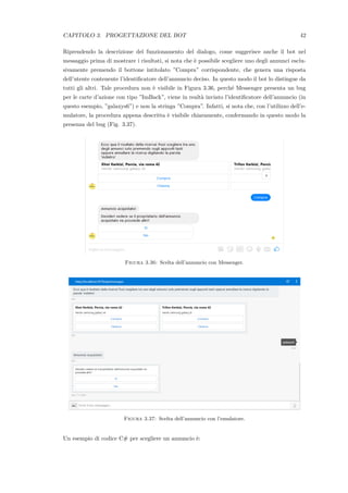 CAPITOLO 3. PROGETTAZIONE DEL BOT 42
Riprendendo la descrizione del funzionamento del dialogo, come suggerisce anche il bot nel
messaggio prima di mostrare i risultati, si nota che `e possibile scegliere uno degli annunci esclu-
sivamente premendo il bottone intitolato ”Compra” corrispondente, che genera una risposta
dell’utente contenente l’identiﬁcatore dell’annuncio deciso. In questo modo il bot lo distingue da
tutti gli altri. Tale procedura non `e visibile in Figura 3.36, perch´e Messenger presenta un bug
per le carte d’azione con tipo ”ImBack”, viene in realt`a inviato l’identiﬁcatore dell’annuncio (in
questo esempio, ”galaxys6”) e non la stringa ”Compra”. Infatti, si nota che, con l’utilizzo dell’e-
mulatore, la procedura appena descritta `e visibile chiaramente, confermando in questo modo la
presenza del bug (Fig. 3.37).
Figura 3.36: Scelta dell’annuncio con Messenger.
Figura 3.37: Scelta dell’annuncio con l’emulatore.
Un esempio di codice C# per scegliere un annuncio `e:
 