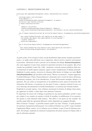 CAPITOLO 3. PROGETTAZIONE DEL BOT 43
private async Task comprareAsync(IDialogContext contesto, IAwaitable<IActivity> risultato)
{
List<string> annunci = new List<string>();
string idAnnuncio = "";
contesto.PrivateConversationData.TryGetValue("ListaAnnunci", out annunci);
var attivit`a = await risultato as Activity;
if (annunci.Contains(attivit`a.Text))
{
idAnnuncio = attivit`a.Text;
contesto.PrivateConversationData.SetValue("IdAnnuncio", idAnnuncio);
await contesto.Forward(new Dialogs.AnnuncioAcquistato(), this.metodosucc, attivit`a, CancellationToken.None);
}
else if (!annunci.Contains(attivit`a.Text) && !attivit`a.Text.Equals("indietro", StringComparison.InvariantCultureIgnoreCase))
{
await contesto.PostAsync("Ricordati: puoi scegliere tra uno degli annunci " +
"solo premendo sugli appositi tasti oppure annullare la ricerca digitando" +
" la parola ’indietro’");
contesto.Wait(comprareAsync);
}
else if (attivit`a.Text.Equals("indietro", StringComparison.InvariantCultureIgnoreCase))
{
await contesto.PostAsync("Sei stato rediretto al main, digita qualcosa per riattivarmi!");
contesto.Call(new Dialogs.DialogoPrincipale(), this.metodosucc);
}
}
A questo punto, il bot recupera la lista con gli identiﬁcatori degli annunci riempita precedente-
mente, e se quello scelto dall’utente non vi appartiene, allora lo invita a ripetere correttamente
la procedura. Altrimenti lo salva e procede con la chiamata del dialogo AnnuncioAcquistato,
che, come suggerisce il nome stesso, gestisce le operazioni successive al suo acquisto. Qui, il bot
concede due possibilit`a (vedere Fig. 3.36): visualizzare eventuali annunci pubblicati dallo stes-
so proprietario di quello appena comprato, oppure tornare semplicemente al dialogo principale.
Scegliendo la prima opzione, attraverso la chiamata della ﬁnestra di dialogo con nome RecI-
dAnnNomeImmPass, gi`a introdotto nella sezione ”Mettere un annuncio”, vengono aggiornate
le tabelle IdAnnunci, Chiavi, PasswordAnnunci, eliminando tutti i record che fanno riferimento
all’annuncio comprato, cio`e il suo identiﬁcatore, il nome dell’eventuale immagine allegata e la
password. Poi, per vedere se il proprietario ne ha pubblicati di altri, prima di rimuoverlo deﬁ-
nitivamente dal sistema, si recuperano con una query il nome e cognome contenuti in esso, con
cui si interroga successivamente la tabella ListaAnnunci e si mostrano gli eventuali risultati.
Scegliendo la seconda opzione, viene utilizzato nuovamente la ﬁnestra di dialogo citata prima,
per aggiornare le tabelle, e subito dopo viene eliminato l’annuncio.
E’ importante far notare che il dialogo in questione ha una natura polivalente, perch´e `e usato
per svolgere il suo compito sia quando si decide di annullare la pubblicazione di un annuncio,
che quando si vuole eliminarlo dalla bacheca. Tale eﬀetto `e reso grazie ad una variabile, che
speciﬁca quale delle due operazioni eﬀettuare (vedere Appendice per maggiori dettagli).
Oltre al bottone ”Compra”, si potrebbe premere quello con nome ”Chiama”, il quale permette
di contattare il proprietario dell’annuncio. Se si utilizza il Chatbot con un PC, si apre di default
l’applicazione Skype, mentre, se lo si adopera con un cellulare, si apre il tasto di chiamata stan-
dard. Ad esempio, scegliendo di contattare il proprietario del primo annuncio in Figura 3.36, si
apre la schermata seguente:
 