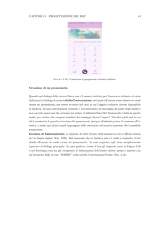 CAPITOLO 3. PROGETTAZIONE DEL BOT 44
Figura 3.38: Contattare il proprietario tramite cellulare.
Creazione di un promemoria
Quando nel dialogo della ricerca libera non c’`e nessun risultato per l’annuncio richiesto, si viene
indirizzati al dialogo di nome tabellaConversazione, nel quale all’utente viene chiesto se vuole
creare un promemoria, per essere avvisato nel caso in cui l’oggetto richiesto diventi disponibile
in bacheca. In una conversazione normale, i bot attendono un messaggio da parte degli utenti e
non succede quasi mai che scrivano per primi. L’infrastruttura Bot Framework `e fatta in questo
modo, per evitare che vengano mandati dei messaggi ritenuti ”spam”. Uno dei pochi casi in cui
ci`o `e consentito `e quando si inviano dei promemoria (sempre chiedendo prima il consenso all’u-
tente), e anche qui alcuni canali impongono delle restrizioni sul numero massimo che `e possibile
trasmettere.
Esempio di funzionamento: si suppone di voler trovare degli annunci in cui si oﬀrono lezioni
per la lingua inglese (Fig. 3.39). Dal momento che in bacheca non c’`e nulla a riguardo, il bot
chiede all’utente se vuole creare un promemoria. In caso negativo, egli viene semplicemente
riportato al dialogo principale. In caso positivo, invece il bot gli risponde come in Figura 3.40
e nel frattempo esso ha gi`a recuperato le informazioni dell’utente salvate prima e inserite con
un’istruzione SQL di tipo ”INSERT” nella tabella ConversazioneUtente (Fig. 3.41).
 