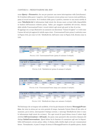 CAPITOLO 3. PROGETTAZIONE DEL BOT 46
nome Query e Parametro, che usa per generare una nuova interrogazione sulla ListaAnnunci.
Se il risultato della query `e negativo, cio`e l’annuncio cercato prima non `e ancora stato pubblicato,
passa al record successivo. Se il risultato della query `e positivo, inserisce in una nuova tabella di
nome TabellaAvvisi le informazioni degli utenti che devono essere avvisati della disponibilit`a
in bacheca dell’annuncio richiesto prima. Inﬁne, per maggiore scalabilit`a del servizio, elimina
dalla tabella ConversazioneUtente i record relativi agli utenti gi`a posti in fase di avviso.
Si aggiunge ora a scopo illustrativo un annuncio con descrizione ”lezioni di inglese” e si vede come
l’azione del web job aggiorni le tabelle sopra citate. ConversazioneUtente prima `e costituita come
in Figura 3.42, poi come in 3.44. TabellaAvvisi, dall’essere come in Figura 3.43, diventa come in
3.45.
Figura 3.42: ConversazioneUtente (prima di azionare il webjob).
Figura 3.43: TabellaAvvisi (prima di azionare il webjob).
Figura 3.44: ConversazioneUtente (dopo aver azionato il webjob).
Figura 3.45: TabellaAvvisi (dopo aver azionato il webjob).
Nel frattempo che avvengono tali modiﬁche, il bot ha gi`a chiamato la ﬁnestra MessaggioProat-
tivo, che resta in attesa per un certo periodo di tempo, lasciando l’utente libero di fare altro al
momento, poi si attiva, interropendo il dialogo corrente, e interroga TabellaAvvisi (dove ci sono
le informazioni degli utenti da avvisare). Per ogni record di quest’ultima ricava il valore degli
attributi IdConversazione e idCanale, che passa come parametri alla successiva chiamata del
dialogo IniziaConversazione. Quest’ultimo ha la funzione di comunicare agli user la disponi-
bilit`a dell’annuncio cercato prima; inﬁne, li elimina dalla tabella degli avvisi per comunicazioni
future. Normalmente, si pone il tempo di attesa di MessaggioProattivo di qualche giorno, dando
 