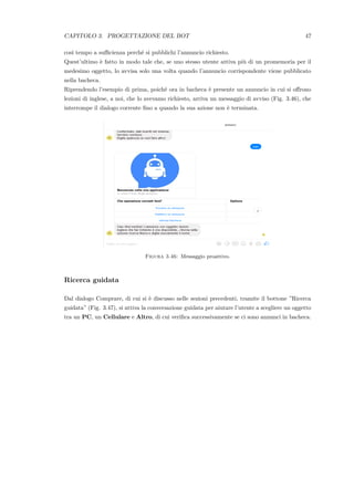 CAPITOLO 3. PROGETTAZIONE DEL BOT 47
cos`ı tempo a suﬃcienza perch´e si pubblichi l’annuncio richiesto.
Quest’ultimo `e fatto in modo tale che, se uno stesso utente attiva pi`u di un promemoria per il
medesimo oggetto, lo avvisa solo una volta quando l’annuncio corrispondente viene pubblicato
nella bacheca.
Riprendendo l’esempio di prima, poich´e ora in bacheca `e presente un annuncio in cui si oﬀrono
lezioni di inglese, a noi, che lo avevamo richiesto, arriva un messaggio di avviso (Fig. 3.46), che
interrompe il dialogo corrente ﬁno a quando la sua azione non `e terminata.
Figura 3.46: Messaggio proattivo.
Ricerca guidata
Dal dialogo Comprare, di cui si `e discusso nelle sezioni precedenti, tramite il bottone ”Ricerca
guidata” (Fig. 3.47), si attiva la conversazione guidata per aiutare l’utente a scegliere un oggetto
tra un PC, un Cellulare e Altro, di cui veriﬁca successivamente se ci sono annunci in bacheca.
 
