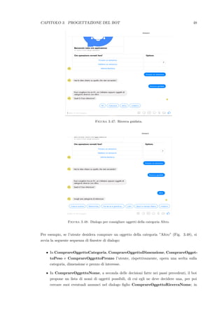 CAPITOLO 3. PROGETTAZIONE DEL BOT 48
Figura 3.47: Ricerca guidata.
Figura 3.48: Dialogo per consigliare oggetti della categoria Altro.
Per esempio, se l’utente desidera comprare un oggetto della categoria ”Altro” (Fig. 3.48), si
avvia la seguente sequenza di ﬁnestre di dialogo:
• In ComprareOggettoCategoria, ComprareOggettoDimensione, ComprareOgget-
toPeso e ComprareOggettoPrezzo l’utente, rispettivamente, opera una scelta sulla
categoria, dimensione e prezzo di interesse.
• In ComprareOggettoNome, a seconda delle decisioni fatte nei passi precedenti, il bot
propone un lista di nomi di oggetti possibili, di cui egli ne deve decidere una, per poi
cercare suoi eventuali annunci nel dialogo ﬁglio ComprareOggettoRicercaNome; in
 