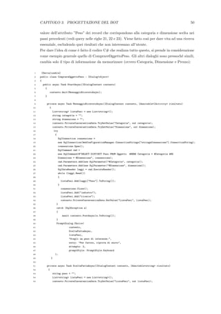 CAPITOLO 3. PROGETTAZIONE DEL BOT 50
valore dell’attributo ”Peso” dei record che corrispondono alla categoria e dimensione scelta nei
passi precedenti (vedi query nelle righe 21, 22 e 23). Viene fatto cos`ı per dare vita ad una ricerca
essenziale, escludendo quei risultati che non interessano all’utente.
Per dare l’idea di come `e fatto il codice C# che realizza tutto questo, si prende in considerazione
come esempio generale quello di ComprareOggettoPeso. Gli altri dialoghi sono pressoch´e simili,
cambia solo il tipo di informazione da memorizzare (ovvero Categoria, Dimensione e Prezzo):
1 [Serializable]
2 public class ComprareOggettoPeso : IDialog<object>
3 {
4 public async Task StartAsync(IDialogContext contesto)
5 {
6 contesto.Wait(MessaggioRicevutoAsync);
7 }
8
9 private async Task MessaggioRicevutoAsync(IDialogContext contesto, IAwaitable<IActivity> risultato)
10 {
11 List<string> listaPesi = new List<string>();
12 string categoria = "";
13 string dimensione = "";
14 contesto.PrivateConversationData.TryGetValue("Categoria", out categoria);
15 contesto.PrivateConversationData.TryGetValue("Dimensione", out dimensione);
16 try
17 {
18 SqlConnection connessione =
19 new SqlConnection(WebConFigurationManager.ConnectionStrings["stringaConnessione"].ConnectionString);
20 connessione.Open();
21 SqlCommand cmd =
22 new SqlCommand(@"SELECT DISTINCT Peso FROM Oggetto WHERE Categoria = @Categoria AND
23 Dimensione = @Dimensione", connessione);
24 cmd.Parameters.Add(new SqlParameter("@Categoria", categoria));
25 cmd.Parameters.Add(new SqlParameter("@Dimensione", dimensione));
26 SqlDataReader leggi = cmd.ExecuteReader();
27 while (leggi.Read())
28 {
29 listaPesi.Add(leggi["Peso"].ToString());
30 }
31 connessione.Close();
32 listaPesi.Add("indietro");
33 listaPesi.Add("ricerca");
34 contesto.PrivateConversationData.SetValue("ListaPesi", listaPesi);
35 }
36 catch (SqlException e)
37 {
38 await contesto.PostAsync(e.ToString());
39 }
40 PromptDialog.Choice(
41 contesto,
42 SceltaFattaAsync,
43 listaPesi,
44 "Scegli un peso di interesse:",
45 retry: "Per favore, riprova di nuovo",
46 attempts: 2,
47 promptStyle: PromptStyle.Keyboard
48 );
49 }
50
51 private async Task SceltaFattaAsync(IDialogContext contesto, IAwaitable<string> risultato)
52 {
53 string peso = "";
54 List<string> listaPesi = new List<string>();
55 contesto.PrivateConversationData.TryGetValue("ListaPesi", out listaPesi);
 