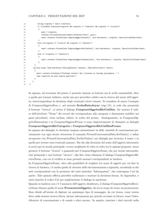 CAPITOLO 3. PROGETTAZIONE DEL BOT 51
56 string risposta = await risultato;
57 if (listaPesi.Contains(risposta) && risposta != "indietro" && risposta != "ricerca")
58 {
59 peso = risposta;
60 contesto.PrivateConversationData.SetValue("Peso", peso);
61 await contesto.Forward(new ComprareOggettoPrezzo(), this.metodosucc, risposta, CancellationToken.None);
62 }
63 else if(risposta == "ricerca" && risposta != "indietro")
64 {
65 await contesto.Forward(new ComprareOggettoRicCatDim(), this.metodosucc, risposta, CancellationToken.None);
66 }
67 else if (risposta == "indietro")
68 {
69 await contesto.Forward(new ComprareOggettoDimensione(), this.metodosucc, risposta, CancellationToken.None);
70 }
71 }
72 private async Task metodosucc(IDialogContext contesto, IAwaitable<object> result)
73 {
74 await contesto.PostAsync("Problema interno! Sei ritornato al dialogo precedente, " +
75 "per ripartire da esso digita qualcosa");
76 }
77 }
78 }
In ognuno, ad eccezione del primo, `e presente insieme ai bottoni con le scelte ammissibili, oltre
a quello per tornare indietro, anche uno per procedere subito con la ricerca del nome dell’ogget-
to, interrompendone la decisione degli eventuali criteri rimasti. Si considera di nuovo l’esempio
di ComprareOggettoPeso e, nel metodo SceltaFattaAsync (riga 51), si vede che premendo
il bottone ”ricerca”, si attiva il dialogo ComprareOggettoRicCatDim, che mostra il valo-
re dell’attributo ”Nome” dei record che corrispondono alla categoria e dimensione stabilite nei
passi precedenti; viene esclusa, infatti, la scelta del prezzo. Analogamente, in ComprareOg-
gettoDimensione e in ComprareOggettoPrezzo ci sono rispettivamente la chiamata ai dialoghi
ComprareOggettoRicCategoria e ComprareOggettoRicCatDimPrezzo.
In ognuno dei dialoghi, le decisioni vengono memorizzate in delle variabili di conversazioni pri-
vatamente con ogni utente attraverso il comando PrivateConversationData.SetValue(), e inﬁne
recuperate con PrivateConversationData.TryGetValue() nei dialoghi per ricercare il nome e in
quello per trovare suoi eventuali annunci. Sia che alla decisione del nome dell’oggetto interessato
si arrivi per la strada principale, ovvero scegliendo di volta in volta tra le opzioni proposte, senza
premere il bottone ”ricerca” e passando per ComprareOggettoNome, che per strade intermedie,
cio`e premendo i vari bottoni ”ricerca”, alla ﬁne viene chiamato il dialogo ComprareOggettoRi-
cercaNome, con cui si veriﬁca se sono presenti annunci corrispondenti in bacheca.
In ComprareOggettoNome, oltre alla possibilit`a di scegliere tra nomi di oggetti per cui fare la
ricerca in bacheca, c’`e anche quella di ottenere delle documentazioni a riguardo, accedendo ai siti
web corrispondenti con la pressione dei tasti intitolati ”Informazioni”, che contengono l’url da
aprire. Tale opzione oﬀerta potrebbe confermare o scartare la decisione futura. In Appendice, `e
stato inserito il codice C# per implementare il dialogo in questione.
Quando in bacheca non c’`e l’annuncio dell’oggetto desiderato, il dialogo ComprareOggettoRicer-
caNome chiama quello di nome PromemoriaOggetto, che ha lo scopo di creare un promemoria.
Esso chiede all’utente di digitare un qualunque tipo di messaggio, da cui ricava, come veniva
fatto nella sezione ricerca libera, alcune informazioni per poterlo avvisare in futuro, come l’iden-
tiﬁcatore di conversazione e di canale e altro ancora. In seguito, inserisce i dati raccolti nella
 