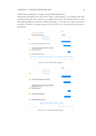 CAPITOLO 3. PROGETTAZIONE DEL BOT 52
tabella ConversazioniUtente e chiama il dialogo MessaggioProattivo.
Nell’esempio delle ﬁgure 3.51, 3.52, 3.53 si mostra, rispettivamente, una possibile scelta della
categoria, dimensione, peso e prezzo per un oggetto di interesse. Poi in Figura 3.54, tra i nomi
degli oggetti proposti, si seleziona il diﬀusore di aromi e si vede che non ci sono suoi annunci
in bacheca. Pertanto, la sequenza termina con Fig. 3.55, in cui si ha la possibilit`a di creare un
promemoria.
Figura 3.50: Scelta della categoria.
Figura 3.51: Scelta della dimensione.
 