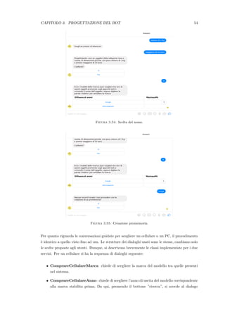 CAPITOLO 3. PROGETTAZIONE DEL BOT 54
Figura 3.54: Scelta del nome.
Figura 3.55: Creazione promemoria.
Per quanto riguarda le conversazioni guidate per scegliere un cellulare o un PC, il procedimento
`e identico a quello visto ﬁno ad ora. Le strutture dei dialoghi usati sono le stesse, cambiano solo
le scelte proposte agli utenti. Dunque, si descrivono brevemente le classi implementate per i due
servizi. Per un cellulare si ha la sequenza di dialoghi seguente:
• ComprareCellulareMarca: chiede di scegliere la marca del modello tra quelle presenti
nel sistema.
• ComprareCellulareAnno: chiede di scegliere l’anno di uscita del modello corrispondente
alla marca stabilita prima; Da qui, premendo il bottone ”ricerca”, si accede al dialogo
 