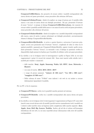 CAPITOLO 3. PROGETTAZIONE DEL BOT 55
ComprareCellRicMarca, che permette di cercare subito i modelli corrispondenti alla
marca decisa nel passo precedente, senza procedere alla selezione dell’anno.
• ComprareCellularePrezzo: chiede di scegliere un range di prezzo per il modello della
marca e con anno di uscita decisi nei dialoghi precedenti. Da qui, premendo il bottone
di nome ”ricerca”, si giunge al dialogo ComprareCellRicMarcaAnno, che consente di
cercare subito i possibili modelli della marca e con anno di uscita scelti nel passo precedente,
senza procedere alla selezione del prezzo.
• ComprareCellulareModello: chiede di scegliere tra i modelli disponibili corrispondenti
alla marca, anno di uscita e prezzo selezionati nei dialoghi precedenti; successivamente
chiama il dialogo ComprareElettrRicModello.
• ComprareElettrRicModello: si arriva a questa ﬁnestra o attraverso il percorso prin-
cipale, ovvero non premendo mai il bottone ”ricerca”, scegliendo di volta in volta tra le
opzioni possibili e passando per ComprareCellulareModello, oppure tramite quello secon-
dario premendo i bottoni ”ricerca”; in entrambi i casi, il dialogo in questione veriﬁca la
disponibilit`a degli annunci in bacheca per il modello di cellulare scelto nei passi precedenti.
• La tabella a cui si rivolgono tutte le interrogazioni `e quella in Figura 3.56, in cui sono
rappresentati i primi 14 record dei restanti 234. Sono stati inseriti nella tabella tutti i
modelli pi`u venduti e conosciuti:
– delle marche: Sony, Apple, Samsung, Nokia, LG, HTC, Asus, Motorola, e
Huawei;
– con anno di uscita: 2014, 2015, 2016 e 2017.
– e range di prezzo ammessi: ”minore di 100 euro”, ”tra 100 e 300 euro”,
”maggiore di 500 euro”;
– Nella colonna di nome ”UrlInfo” sono indicati i siti web in cui andare a cercare
informazioni riguardanti il modello.
Per un PC, si ha la sequenza:
• ComprarePCMarca: scelta tra le possibili marche presenti nel sistema;
• ComprarePCModello: scelta tra i modelli corrispondenti alla marca decisa nel passo
precedente;
• La tabella a cui si rivolgono tutte le interrogazioni `e rappresentata in Figura 3.57; sono stati
inseriti come record alcune serie di modelli (perch´e mettere manualmente tutti i modelli con
i relativi codici sarebbe stata un’impresa molto complicata) delle marche seguenti: Acer,
Apple, Asus, Dell, Hp, Lenovo, Toshiba. Inoltre, gli url che si vedono nell’immagine
identiﬁcano dei siti web, in cui sono reperibili alcune informazioni sulla serie del modello
corrispondente.
 