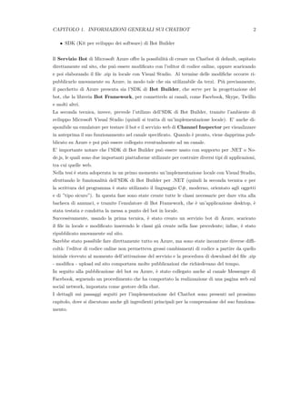 CAPITOLO 1. INFORMAZIONI GENERALI SUI CHATBOT 2
• SDK (Kit per sviluppo dei software) di Bot Builder
Il Servizio Bot di Microsoft Azure oﬀre la possibilit`a di creare un Chatbot di default, ospitato
direttamente sul sito, che pu`o essere modiﬁcato con l’editor di codice online, oppure scaricando
e poi elaborando il ﬁle .zip in locale con Visual Studio. Al termine delle modiﬁche occorre ri-
pubblicarlo nuovamente su Azure, in modo tale che sia utilizzabile da terzi. Pi`u precisamente,
il pacchetto di Azure presenta sia l’SDK di Bot Builder, che serve per la progettazione del
bot, che la libreria Bot Framework, per connetterlo ai canali, come Facebook, Skype, Twillio
e molti altri.
La seconda tecnica, invece, prevede l’utilizzo dell’SDK di Bot Builder, tramite l’ambiente di
sviluppo Microsoft Visual Studio (quindi si tratta di un’implementazione locale). E’ anche di-
sponibile un emulatore per testare il bot e il servizio web di Channel Inspector per visualizzare
in anteprima il suo funzionamento nel canale speciﬁcato. Quando `e pronto, viene dapprima pub-
blicato su Azure e poi pu`o essere collegato eventualmente ad un canale.
E’ importante notare che l’SDK di Bot Builder pu`o essere usato con supporto per .NET o No-
de.js, le quali sono due importanti piattaforme utilizzate per costruire diversi tipi di applicazioni,
tra cui quelle web.
Nella tesi `e stata adoperata in un primo momento un’implementazione locale con Visual Studio,
sfruttando le funzionalit`a dell’SDK di Bot Builder per .NET (quindi la seconda tecnica e per
la scrittura del programma `e stato utilizzato il linguaggio C#, moderno, orientato agli oggetti
e di ”tipo sicuro”). In questa fase sono state create tutte le classi necessarie per dare vita alla
bacheca di annunci, e tramite l’emulatore di Bot Framework, che `e un’applicazione desktop, `e
stata testata e condotta la messa a punto del bot in locale.
Successivamente, usando la prima tecnica, `e stato creato un servizio bot di Azure, scaricato
il ﬁle in locale e modiﬁcato inserendo le classi gi`a create nella fase precedente; inﬁne, `e stato
ripubblicato nuovamente sul sito.
Sarebbe stato possibile fare direttamente tutto su Azure, ma sono state incontrate diverse diﬃ-
colt`a: l’editor di codice online non permetteva grossi cambiamenti di codice a partire da quello
iniziale ricevuto al momento dell’attivazione del servizio e la procedura di download del ﬁle .zip
- modiﬁca - upload sul sito comportava molte pubblicazioni che richiedevano del tempo.
In seguito alla pubblicazione del bot su Azure, `e stato collegato anche al canale Messenger di
Facebook, seguendo un procedimento che ha comportato la realizzazione di una pagina web sul
social network, impostata come gestore della chat.
I dettagli sui passaggi seguiti per l’implementazione del Chatbot sono presenti nel prossimo
capitolo, dove si discutono anche gli ingredienti principali per la comprensione del suo funziona-
mento.
 