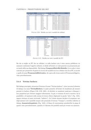 CAPITOLO 3. PROGETTAZIONE DEL BOT 56
Figura 3.56: Tabella con tutti i modelli dei cellulari.
Figura 3.57: Tabella con tutti i modelli dei PC.
Sia che si sceglie un PC che un cellulare, se nella bacheca non `e stato ancora pubblicato un
annuncio contenente l’oggetto richiesto, si chiede all’utente se vuole generare un promemoria per
avvisarlo della sua disponibilit`a. Dal dialogo ComprareElettrRicModello, il cui codice `e stato
costruito per permettere di gestire la ricerca dei modelli sia di un cellulare che di un PC, si accede
a quello di nome PromemoriaElettronica, che opera allo stesso modo di PromemoriaOggetto,
visto precedentemente.
3.4.4 Vetrina bacheca
Dal dialogo principale, attraverso il bottone di nome ”Vetrina bacheca”, viene invocata la ﬁnestra
di dialogo con nome VetrinaBacheca, la quale permette all’utente di visualizzare gli annunci
presenti in bacheca (Figure 3.58, 3.59, 3.60) e di decidere se acquistare qualcuno o chiamare i
loro proprietari per ottenere maggiori informazioni. In pi`u, se nessuno di essi lo convince, ha la
possibilit`a o di spostarsi nella sezione di ricerca libera (digitando la parola ”altro”, Fig. 3.61),
oppure ritornare al main (scrivendo ”indietro”). Se l’utente dovesse decidere di acquistare uno
degli annunci (ci`o `e possibile sempre solo premendo il bottone ”Compra”), verrebbe rediretto al
dialogo AnnuncioAcquistato (Fig. 3.62) e il ﬂusso di conversazione prenderebbe la piega di
quanto visto precedentemente, quando si `e discusso dei possibili modi per trovare un annuncio.
 