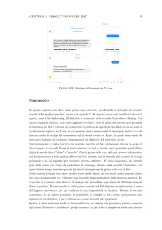 CAPITOLO 3. PROGETTAZIONE DEL BOT 59
Figura 3.62: Selezione dell’annuncio in Vetrina.
Sommario
In questo capitolo sono stati, come prima cosa, elencati e poi descritti in dettaglio gli elementi
iniziali della applicazione bot, creata nel capitolo 2. In seguito, sono stati modiﬁcati alcuni di
questi, come il ﬁle Web.conﬁg, Global.asax e i contenuti delle cartelle Controllers e Dialogs. Per
quanto riguarda il primo, sono state aggiunte tre chiavi, dove le prime due servono per garantire
la sicurezza del bot e l’ultima per permettere il prelievo di oggetti di tipo Blob da un account di
archiviazione ospitato su Azure, in cui possono essere memorizzate le immagini; inoltre, `e stata
inserita anche la stringa di connessione sql al server creato su Azure, la quale viene usata da
tutti quei dialoghi che eseguono interrogazioni sul database del medesimo server.
Successivamente, `e stato descritto un modulo, inserito nel ﬁle Global.asax, che ha lo scopo di
interrompere il normale ﬂusso di conversazione tra bot e utente, ogni qualvolta quest’ultimo
digita le parole chiavi ”aiuto” e ”annulla”. Con la prima delle due, egli pu`o ricevere informazioni
sul funzionamento e sulle opzioni oﬀerte dal bot, mentre, con la seconda pu`o tornare al dialogo
principale e da cui ripartire per condurre attivit`a diﬀerenti. E’ stato impostato, nel metodo
post della classe che funge da controllore di messaggi, situato nella cartella Controllers, che
quest’ultimo venga invocato quando gli utenti interagiscono la prima volta con il bot.
Nella cartella Dialogs sono state inserite tutte quelle classi, tra cui anche quello appena citato,
che sono fondamentali per realizzare una possibile implementazione della bacheca annunci. Ed
`e qui che si `e parlato delle ﬁnestre di dialogo che permettono agli utenti di eﬀettuare ricerche
libere o guidate. Il servizio oﬀerto dalle prime consiste nel farli digitare semplicemente il nome
dell’oggetto interessato, per poi veriﬁcare la sua disponibilit`a in bacheca. Mentre, le seconde
concedono, in un primo momento, la possibilit`a di chiarire la loro scelta, proponendo delle
opzioni tra cui decidere, e poi veriﬁcano se ci sono annunci corrispondenti.
Inoltre, `e stata realizzata anche la funzionalit`a che, attraverso una procedura guidata, consente
agli utenti di inserire e modiﬁcare i propri annunci. In pi`u, `e stata progettata anche una ﬁnestra
 