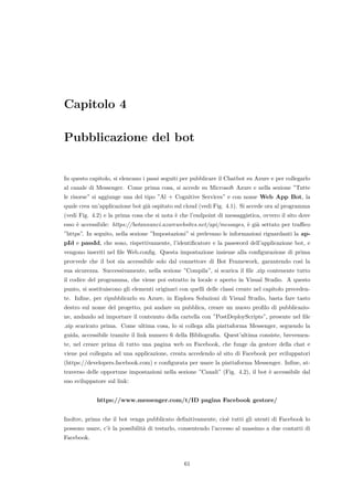 Capitolo 4
Pubblicazione del bot
In questo capitolo, si elencano i passi seguiti per pubblicare il Chatbot su Azure e per collegarlo
al canale di Messenger. Come prima cosa, si accede su Microsoft Azure e nella sezione ”Tutte
le risorse” si aggiunge una del tipo ”Al + Cognitive Services” e con nome Web App Bot, la
quale crea un’applicazione bot gi`a ospitato sul cloud (vedi Fig. 4.1). Si accede ora al programma
(vedi Fig. 4.2) e la prima cosa che si nota `e che l’endpoint di messaggistica, ovvero il sito dove
esso `e accessibile: https://botannunci.azurewebsites.net/api/messages, `e gi`a settato per traﬃco
”https”. In seguito, nella sezione ”Impostazioni” si prelevano le informazioni riguardanti la ap-
pId e passId, che sono, rispettivamente, l’identiﬁcatore e la password dell’applicazione bot, e
vengono inseriti nel ﬁle Web.conﬁg. Questa impostazione insieme alla conﬁgurazione di prima
provvede che il bot sia accessibile solo dal connettore di Bot Framework, garantendo cos`ı la
sua sicurezza. Successivamente, nella sezione ”Compila”, si scarica il ﬁle .zip contenente tutto
il codice del programma, che viene poi estratto in locale e aperto in Visual Studio. A questo
punto, si sostituiscono gli elementi originari con quelli delle classi create nel capitolo preceden-
te. Inﬁne, per ripubblicarlo su Azure, in Esplora Soluzioni di Visual Studio, basta fare tasto
destro sul nome del progetto, poi andare su pubblica, creare un nuovo proﬁlo di pubblicazio-
ne, andando ad importare il contenuto della cartella con ”PostDeployScripts”, presente nel ﬁle
.zip scaricato prima. Come ultima cosa, lo si collega alla piattaforma Messenger, seguendo la
guida, accessibile tramite il link numero 6 della Bibliograﬁa. Quest’ultima consiste, brevemen-
te, nel creare prima di tutto una pagina web su Facebook, che funge da gestore della chat e
viene poi collegata ad una applicazione, creata accedendo al sito di Facebook per sviluppatori
(https://developers.facebook.com) e conﬁgurata per usare la piattaforma Messenger. Inﬁne, at-
traverso delle opportune impostazioni nella sezione ”Canali” (Fig. 4.2), il bot `e accessibile dal
suo sviluppatore sul link:
https://www.messenger.com/t/ID pagina Facebook gestore/
Inoltre, prima che il bot venga pubblicato deﬁnitivamente, cio`e tutti gli utenti di Facebook lo
possono usare, c’`e la possibilit`a di testarlo, consentendo l’accesso al massimo a due contatti di
Facebook.
61
 