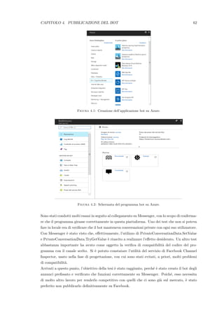 CAPITOLO 4. PUBBLICAZIONE DEL BOT 62
Figura 4.1: Creazione dell’applicazione bot su Azure.
Figura 4.2: Schermata del programma bot su Azure.
Sono stati condotti molti esami in seguito al collegamento su Messenger, con lo scopo di conferma-
re che il programma girasse correttamente in questa piattaforma. Uno dei test che non si poteva
fare in locale era di veriﬁcare che il bot manteneva conversazioni private con ogni suo utilizzatore.
Con Messenger `e stato visto che, eﬀettivamente, l’utilizzo di PrivateConversationData.SetValue
e PrivateConversationData.TryGetValue `e riuscito a realizzare l’eﬀetto desiderato. Un altro test
abbastanza importante ha avuto come oggetto la veriﬁca di compatibilit`a del codice del pro-
gramma con il canale scelto. Si `e potuto constatare l’utilit`a del servizio di Facebook Channel
Inspector, usato nella fase di progettazione, con cui sono stati evitati, a priori, molti problemi
di compatibilit`a.
Arrivati a questo punto, l’obiettivo della tesi `e stato raggiunto, perch´e `e stato creato il bot degli
annunci preﬁssato e veriﬁcato che funzioni correttamente su Messenger. Poich´e, esso necessita
di molto altro lavoro per renderlo competitivo con quelli che ci sono gi`a sul mercato, `e stato
preferito non pubblicarlo deﬁnitivamente su Facebook.
 