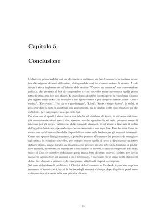 Capitolo 5
Conclusione
L’obiettivo primario della tesi era di riuscire a realizzare un bot di annunci che andasse incon-
tro alle esigenze dei suoi utilizzatori, distinguendola cos`ı dal classico motore di ricerca. A tale
scopo `e stata implementata all’interno della sezione ”Trovare un annuncio” una conversazione
guidata, che permette al bot di comprendere a cosa potrebbe essere interessata quella grossa
fetta di utenti con idee non chiare. E’ stato deciso di oﬀrire questa specie di consulenza soltanto
per oggetti quali un PC, un cellulare e uno appartenente a pi`u categorie diverse, come ”Casa e
cucina”, ”Elettronica”, ”Fai da te e giardinaggio”, ”Libri”, ”Sport e tempo libero”. In realt`a, si
pu`o arricchire la lista di assistenza con pi`u elementi, ma le opzioni scelte sono risultate pi`u che
suﬃcienti, per raggiungere lo scopo della tesi.
Per ciascuno di questi `e stata creata una tabella sul database di Azure, in cui sono stati inse-
riti manualmente alcuni record che, secondo ricerche approfondite sul web, potevano essere di
interesse per gli utenti. Attraverso delle domande standard, il bot riesce a tracciare il proﬁlo
dell’oggetto desiderato, operando una ricerca essenziale e non superﬂua. Esso termina il suo in-
carico con un’ultima veriﬁca della disponibilit`a o meno nella bacheca per gli annunci interessati.
Come uno spunto di miglioramento, si potrebbe pensare all’aumento dei prodotti da consigliare
agli utenti; la soluzione potrebbe, per esempio, essere quella di avere a disposizione un intero
dataset pronto, magari fornito da un’azienda che gestisce un sito web con la funzione di pubbli-
care annunci, interessata ad aumentare il suo numero di accessi, attirando sempre pi`u visitatori;
infatti il Chatbot potrebbe richiamare quella grossa fetta di utenti indecisi. Inoltre, per fare in
modo che ognuno trovi gli annunci a cui `e interessato, `e necessario che ci siano molti utilizzatori
della chat, disposti a vendere e, di conseguenza, altrettanti disposti a comprare.
Nel caso si decidesse di pubblicare il Chatbot deﬁnitivamente su Facebook, `e previsto un primo
momento di transitoriet`a, in cui la bacheca degli annunci si riempa, dopo il quale si potr`a avere
a disposizione il servizio nella sua pi`u alta eﬃcacia.
63
 