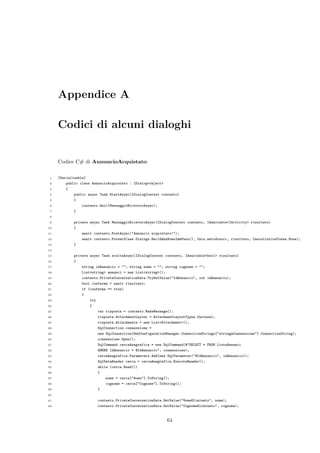 Appendice A
Codici di alcuni dialoghi
Codice C# di AnnuncioAcquistato:
1 [Serializable]
2 public class AnnuncioAcquistato : IDialog<object>
3 {
4 public async Task StartAsync(IDialogContext contesto)
5 {
6 contesto.Wait(MessaggioRicevutoAsync);
7 }
8
9 private async Task MessaggioRicevutoAsync(IDialogContext contesto, IAwaitable<IActivity> risultato)
10 {
11 await contesto.PostAsync("Annuncio acquistato!");
12 await contesto.Forward(new Dialogs.RecIdAnnNomeImmPass(), this.metodosucc, risultato, CancellationToken.None);
13 }
14
15 private async Task sceltaAsync(IDialogContext contesto, IAwaitable<bool> risultato)
16 {
17 string idAnnuncio = ""; string nome = ""; string cognome = "";
18 List<string> annunci = new List<string>();
19 contesto.PrivateConversationData.TryGetValue("IdAnnuncio", out idAnnuncio);
20 bool conferma = await risultato;
21 if (conferma == true)
22 {
23 try
24 {
25 var risposta = contesto.MakeMessage();
26 risposta.AttachmentLayout = AttachmentLayoutTypes.Carousel;
27 risposta.Attachments = new List<Attachment>();
28 SqlConnection connessione =
29 new SqlConnection(WebConfigurationManager.ConnectionStrings["stringaConnessione"].ConnectionString);
30 connessione.Open();
31 SqlCommand cercaAnagrafica = new SqlCommand(@"SELECT * FROM ListaAnnunci
32 WHERE IdAnnuncio = @IdAnnuncio", connessione);
33 cercaAnagrafica.Parameters.Add(new SqlParameter("@IdAnnuncio", idAnnuncio));
34 SqlDataReader cerca = cercaAnagrafica.ExecuteReader();
35 while (cerca.Read())
36 {
37 nome = cerca["Nome"].ToString();
38 cognome = cerca["Cognome"].ToString();
39 }
40
41 contesto.PrivateConversationData.SetValue("NomeEliminato", nome);
42 contesto.PrivateConversationData.SetValue("CognomeEliminato", cognome);
64
 