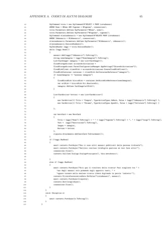APPENDICE A. CODICI DI ALCUNI DIALOGHI 65
43 SqlCommand trova = new SqlCommand(@"SELECT * FROM ListaAnnunci
44 WHERE Nome = @Nome AND Cognome = @Cognome", connessione);
45 trova.Parameters.Add(new SqlParameter("@Nome", nome));
46 trova.Parameters.Add(new SqlParameter("@Cognome", cognome));
47 SqlCommand eliminaAnnuncio = new SqlCommand(@"DELETE FROM ListaAnnunci
48 WHERE IdAnnuncio = @IdAnnuncio", connessione);
49 eliminaAnnuncio.Parameters.Add(new SqlParameter("@IdAnnuncio", idAnnuncio));
50 eliminaAnnuncio.ExecuteNonQuery();
51 SqlDataReader leggi = trova.ExecuteReader();
52 while (leggi.Read())
53 {
54 annunci.Add(leggi["IdAnnuncio"].ToString());
55 string nomeImmagine = leggi["NomeImmagine"].ToString();
56 List<CardImage> immagini = new List<CardImage>();
57 CloudStorageAccount accountArchiviazione =
58 CloudStorageAccount.Parse(ConfigurationManager.AppSettings["ChiaveArchiviazione"]);
59 CloudBlobClient clientBlob = accountArchiviazione.CreateCloudBlobClient();
60 CloudBlobContainer container = clientBlob.GetContainerReference("immagini");
61 if (nomeImmagine != "nessuna immagine")
62 {
63 CloudBlockBlob bloccoBlob = container.GetBlockBlobReference(nomeImmagine);
64 var urlBlob = bloccoBlob.Uri.AbsoluteUri;
65 immagini.Add(new CardImage(urlBlob));
66 }
67
68 List<CardAction> bottoni = new List<CardAction>()
69 {
70 new CardAction(){ Title = "Compra", Type=ActionTypes.ImBack, Value = leggi["IdAnnuncio"].ToString() },
71 new CardAction(){ Title = "Chiama", Type=ActionTypes.OpenUrl, Value = leggi["Cellulare"].ToString() }
72
73 };
74
75 var heroCard = new HeroCard
76 {
77 Title = leggi["Nome"].ToString() + " " + leggi["Cognome"].ToString() + ", " + leggi["Luogo"].ToString(),
78 Text = leggi["Descrizione"].ToString(),
79 Images = immagini,
80 Buttons = bottoni
81 };
82 risposta.Attachments.Add(heroCard.ToAttachment());
83 }
84 if (!leggi.HasRows)
85 {
86 await contesto.PostAsync("Non ci sono altri annunci pubblicati dalla persona richiesta");
87 await contesto.PostAsync("Servizio concluso.nnDigita qualcosa se vuoi fare altro!");
88 connessione.Close();
89 contesto.Call(new Dialogs.DialogoPrincipale(), this.metodosucc);
90
91 }
92 else if (leggi.HasRows)
93 {
94 await contesto.PostAsync("Ecco qua il risultato della ricerca! Puoi scegliere tra " +
95 "uno degli annunci solo premendo sugli appositi tasti, " +
96 "oppure tornare nella sezione ricerca libera digitando la parola ’indietro’");
97 contesto.PrivateConversationData.SetValue("ListaAnnunci", annunci);
98 await contesto.PostAsync(risposta);
99 contesto.Wait(scegliAsync);
100 connessione.Close();
101 }
102 }
103 catch (Exception e)
104 {
105 await contesto.PostAsync(e.ToString());
106 }
107 }
 