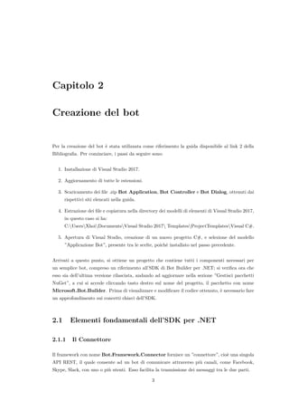 Capitolo 2
Creazione del bot
Per la creazione del bot `e stata utilizzata come riferimento la guida disponibile al link 2 della
Bibliograﬁa. Per cominciare, i passi da seguire sono:
1. Installazione di Visual Studio 2017.
2. Aggiornamento di tutte le estensioni.
3. Scaricamento dei ﬁle .zip Bot Application, Bot Controller e Bot Dialog, ottenuti dai
rispettivi siti elencati nella guida.
4. Estrazione dei ﬁle e copiatura nella directory dei modelli di elementi di Visual Studio 2017,
in questo caso si ha:
C:UsersXhoiDocumentsVisual Studio 2017 TemplatesProjectTemplatesVisual C#.
5. Apertura di Visual Studio, creazione di un nuovo progetto C#, e selezione del modello
”Applicazione Bot”, presente tra le scelte, poich´e installato nel passo precedente.
Arrivati a questo punto, si ottiene un progetto che contiene tutti i componenti necessari per
un semplice bot, compreso un riferimento all’SDK di Bot Builder per .NET; si veriﬁca ora che
esso sia dell’ultima versione rilasciata, andando ad aggiornare nella sezione ”Gestisci pacchetti
NuGet”, a cui si accede cliccando tasto destro sul nome del progetto, il pacchetto con nome
Microsoft.Bot.Builder. Prima di visualizzare e modiﬁcare il codice ottenuto, `e necessario fare
un approfondimento sui concetti chiavi dell’SDK.
2.1 Elementi fondamentali dell’SDK per .NET
2.1.1 Il Connettore
Il framework con nome Bot.Framework.Connector fornisce un ”connettore”, cio`e una singola
API REST, il quale consente ad un bot di comunicare attraverso pi`u canali, come Facebook,
Skype, Slack, con uno o pi`u utenti. Esso facilita la trasmissione dei messaggi tra le due parti.
3
 