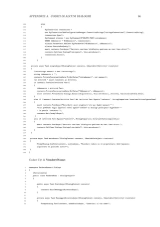 APPENDICE A. CODICI DI ALCUNI DIALOGHI 66
108 else
109 {
110 SqlConnection connessione =
111 new SqlConnection(WebConfigurationManager.ConnectionStrings["stringaConnessione"].ConnectionString);
112 connessione.Open();
113 SqlCommand elimina = new SqlCommand(@"DELETE FROM ListaAnnunci
114 WHERE IdAnnuncio = @IdAnnuncio", connessione);
115 elimina.Parameters.Add(new SqlParameter("@IdAnnuncio", idAnnuncio));
116 elimina.ExecuteNonQuery();
117 await contesto.PostAsync("Servizio concluso.nnDigita qualcosa se vuoi fare altro!");
118 contesto.Call(new DialogoPrincipale(), this.metodosucc);
119 connessione.Close();
120 }
121 }
122
123 private async Task scegliAsync(IDialogContext contesto, IAwaitable<IActivity> risultato)
124 {
125 List<string> annunci = new List<string>();
126 string idAnnuncio = "";
127 contesto.PrivateConversationData.TryGetValue("ListaAnnunci", out annunci);
128 var attivit`a = await risultato as Activity;
129 if (annunci.Contains(attivit`a.Text))
130 {
131 idAnnuncio = attivit`a.Text;
132 contesto.PrivateConversationData.SetValue("IdAnnuncio", idAnnuncio);
133 await contesto.Forward(new Dialogs.AnnuncioAcquistato(), this.metodosucc, attivit`a, CancellationToken.None);
134 }
135 else if (!annunci.Contains(attivit`a.Text) && !attivit`a.Text.Equals("indietro", StringComparison.InvariantCultureIgnoreCase)
136 {
137 await contesto.PostAsync("Ricordati: puoi scegliere tra uno degli annunci " +
138 "solo premendo sugli appositi tasti oppure tornare al dialogo principale digitando" +
139 " la parola ’indietro’");
140 contesto.Wait(scegliAsync);
141 }
142 else if (attivit`a.Text.Equals("indietro", StringComparison.InvariantCultureIgnoreCase)
143 {
144 await contesto.PostAsync("Servizio concluso.nnDigita qualcosa se vuoi fare altro!");
145 contesto.Call(new Dialogs.DialogoPrincipale(), this.metodosucc);
146 }
147 }
148
149 private async Task metodosucc(IDialogContext contesto, IAwaitable<object> risultato)
150 {
151 PromptDialog.Confirm(contesto, sceltaAsync, "Desideri vedere se il proprietario dell’annuncio
152 acquistato ne possiede altri?");
153 }
154 }
Codice C# di VendereNome:
1 namespace BachecaAnnunci.Dialogs
2 {
3 [Serializable]
4 public class VendereNome : IDialog<object>
5 {
6
7 public async Task StartAsync(IDialogContext contesto)
8 {
9 contesto.Wait(MessaggioRicevutoAsync);
10 }
11
12 private async Task MessaggioRicevutoAsync(IDialogContext contesto, IAwaitable<IActivity> risultato)
13 {
14 PromptDialog.Text(contesto, nomeSceltoAsync, "Inserisci il tuo nome");
 