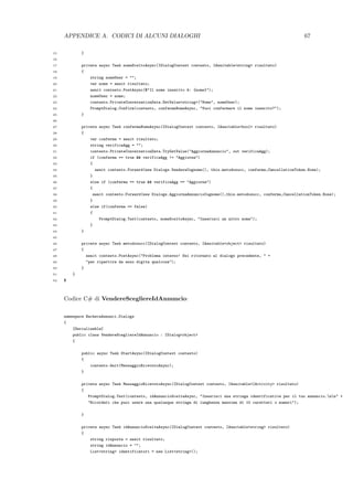 APPENDICE A. CODICI DI ALCUNI DIALOGHI 67
15 }
16
17 private async Task nomeSceltoAsync(IDialogContext contesto, IAwaitable<string> risultato)
18 {
19 string nomeUser = "";
20 var nome = await risultato;
21 await contesto.PostAsync($"Il nome inserito `e: {nome}");
22 nomeUser = nome;
23 contesto.PrivateConversationData.SetValue<string>("Nome", nomeUser);
24 PromptDialog.Confirm(contesto, confermaNomeAsync, "Vuoi confermare il nome inserito?");
25 }
26
27 private async Task confermaNomeAsync(IDialogContext contesto, IAwaitable<bool> risultato)
28 {
29 var conferma = await risultato;
30 string verificaAgg = "";
31 contesto.PrivateConversationData.TryGetValue("AggiornaAnnuncio", out verificaAgg);
32 if (conferma == true && verificaAgg != "Aggiorna")
33 {
34 await contesto.Forward(new Dialogs.VendereCognome(), this.metodosucc, conferma,CancellationToken.None);
35 }
36 else if (conferma == true && verificaAgg == "Aggiorna")
37 {
38 await contesto.Forward(new Dialogs.AggiornaAnnuncioCognome(),this.metodosucc, conferma,CancellationToken.None);
39 }
40 else if(conferma == false)
41 {
42 PromptDialog.Text(contesto, nomeSceltoAsync, "Inserisci un altro nome");
43 }
44 }
45
46 private async Task metodosucc(IDialogContext contesto, IAwaitable<object> risultato)
47 {
48 await contesto.PostAsync("Problema interno! Sei ritornato al dialogo precedente, " +
49 "per ripartire da esso digita qualcosa");
50 }
51 }
52 $
Codice C# di VendereScegliereIdAnnuncio:
namespace BachecaAnnunci.Dialogs
{
[Serializable]
public class VendereScegliereIdAnnuncio : IDialog<object>
{
public async Task StartAsync(IDialogContext contesto)
{
contesto.Wait(MessaggioRicevutoAsync);
}
private async Task MessaggioRicevutoAsync(IDialogContext contesto, IAwaitable<IActivity> risultato)
{
PromptDialog.Text(contesto, idAnnuncioSceltaAsync, "Inserisci una stringa identificativa per il tuo annuncio.nn" +
"Ricordati che puoi usare una qualunque stringa di lunghezza massima di 10 caratteri o numeri");
}
private async Task idAnnuncioSceltaAsync(IDialogContext contesto, IAwaitable<string> risultato)
{
string risposta = await risultato;
string idAnnuncio = "";
List<string> identificatori = new List<string>();
 
