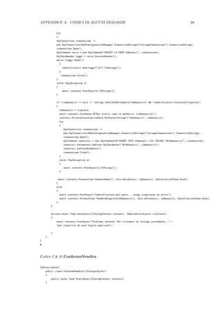 APPENDICE A. CODICI DI ALCUNI DIALOGHI 68
try
{
SqlConnection connessione =
new SqlConnection(WebConfigurationManager.ConnectionStrings["stringaConnessione"].ConnectionString);
connessione.Open();
SqlCommand cerca = new SqlCommand("SELECT Id FROM IdAnnunci", connessione);
SqlDataReader leggi = cerca.ExecuteReader();
while (leggi.Read())
{
identificatori.Add(leggi["Id"].ToString());
}
connessione.Close();
}
catch (SqlException e)
{
await contesto.PostAsync(e.ToString());
}
if ((idAnnuncio != null || !string.IsNullOrWhiteSpace(idAnnuncio)) && !identificatori.Contains(risposta))
{
idAnnuncio = risposta;
await contesto.PostAsync($"Hai scelto come id annuncio: {idAnnuncio}");
contesto.PrivateConversationData.SetValue<string>("IdAnnuncio", idAnnuncio);
try
{
SqlConnection connessione =
new SqlConnection(WebConfigurationManager.ConnectionStrings["stringaConnessione"].ConnectionString);
connessione.Open();
SqlCommand inserisci = new SqlCommand(@"INSERT INTO IdAnnunci (Id) VALUES (@IdAnnuncio)", connessione);
inserisci.Parameters.Add(new SqlParameter("@IdAnnuncio", idAnnuncio));
inserisci.ExecuteNonQuery();
connessione.Close();
}
catch (SqlException e)
{
await contesto.PostAsync(e.ToString());
}
await contesto.Forward(new VendereNome(), this.metodosucc, idAnnuncio, CancellationToken.None);
}
else
{
await contesto.PostAsync("Identificatore gi`a usato... prego sceglierne un altro");
await contesto.Forward(new VendereScegliereIdAnnuncio(), this.metodosucc, idAnnuncio, CancellationToken.None);
}
}
private async Task metodosucc(IDialogContext contesto, IAwaitable<object> risultato)
{
await contesto.PostAsync("Problema interno! Sei ritornato al dialogo precedente, " +
"per ripartire da esso digita qualcosa");
}
}
}
$
Codice C# di ConfermaVendita:
[Serializable]
public class ConfermaVendita:IDialog<object>
{
public async Task StartAsync(IDialogContext contesto)
{
 