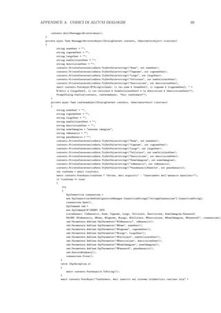 APPENDICE A. CODICI DI ALCUNI DIALOGHI 69
contesto.Wait(MessaggioRicevutoAsync);
}
private async Task MessaggioRicevutoAsync(IDialogContext contesto, IAwaitable<object> risultato)
{
string nomeUser = "";
string cognomeUser = "";
string luogoUser = "";
string numCellulareUser = "";
string descrizioneUser = "";
contesto.PrivateConversationData.TryGetValue<string>("Nome", out nomeUser);
contesto.PrivateConversationData.TryGetValue<string>("Cognome", out cognomeUser);
contesto.PrivateConversationData.TryGetValue<string>("Luogo", out luogoUser);
contesto.PrivateConversationData.TryGetValue<string>("Cellulare", out numCellulareUser);
contesto.PrivateConversationData.TryGetValue<string>("Descrizione", out descrizioneUser);
await contesto.PostAsync($"Ricapitolando: il tuo nome `e {nomeUser}, il cognome `e {cognomeUser}, " +
$"abiti a {luogoUser}, il tuo cellulare `e {numCellulareUser} e la descrizione `e {descrizioneUser}");
PromptDialog.Confirm(contesto, confermaAsync, "Vuoi confermare?");
}
private async Task confermaAsync(IDialogContext contesto, IAwaitable<bool> risultato)
{
string nomeUser = "";
string cognomeUser = "";
string luogoUser = "";
string numCellulareUser = "";
string descrizioneUser = "";
string nomeImmagine = "nessuna immagine";
string idAnnuncio = "";
string passAnnuncio = "";
contesto.PrivateConversationData.TryGetValue<string>("Nome", out nomeUser);
contesto.PrivateConversationData.TryGetValue<string>("Cognome", out cognomeUser);
contesto.PrivateConversationData.TryGetValue<string>("Luogo", out luogoUser);
contesto.PrivateConversationData.TryGetValue<string>("Cellulare", out numCellulareUser);
contesto.PrivateConversationData.TryGetValue<string>("Descrizione", out descrizioneUser);
contesto.PrivateConversationData.TryGetValue<string>("NomeImmagine", out nomeImmagine);
contesto.PrivateConversationData.TryGetValue<string>("IdAnnuncio", out idAnnuncio);
contesto.PrivateConversationData.TryGetValue<string>("PassAnnuncioVendita", out passAnnuncio);
var conferma = await risultato;
await contesto.PostAsync(conferma ? "Ottimo, dati acquisiti" : "Inserimento dell’annuncio annullato!");
if (conferma == true)
{
try
{
SqlConnection connessione =
new SqlConnection(WebConfigurationManager.ConnectionStrings["stringaConnessione"].ConnectionString);
connessione.Open();
SqlCommand cmd =
new SqlCommand(@"INSERT INTO
ListaAnnunci (IdAnnuncio, Nome, Cognome, Luogo, Cellulare, Descrizione, NomeImmagine,Password)
VALUES (@IdAnnuncio, @Nome, @Cognome, @Luogo, @Cellulare, @Descrizione, @NomeImmagine, @Password)", connessione);
cmd.Parameters.Add(new SqlParameter("@IdAnnuncio", idAnnuncio));
cmd.Parameters.Add(new SqlParameter("@Nome", nomeUser));
cmd.Parameters.Add(new SqlParameter("@Cognome", cognomeUser));
cmd.Parameters.Add(new SqlParameter("@Luogo", luogoUser));
cmd.Parameters.Add(new SqlParameter("@Cellulare", numCellulareUser));
cmd.Parameters.Add(new SqlParameter("@Descrizione", descrizioneUser));
cmd.Parameters.Add(new SqlParameter("@NomeImmagine", nomeImmagine));
cmd.Parameters.Add(new SqlParameter("@Password", passAnnuncio));
cmd.ExecuteNonQuery();
connessione.Close();
}
catch (SqlException e)
{
await contesto.PostAsync(e.ToString());
}
await contesto.PostAsync("Confermato, dati inseriti nel sistema.nnServizio concluso.nn" +
 
