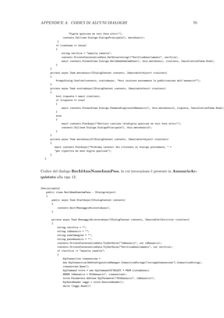 APPENDICE A. CODICI DI ALCUNI DIALOGHI 70
"Digita qualcosa se vuoi fare altro!");
contesto.Call(new Dialogs.DialogoPrincipale(), metodosucc);
}
if (conferma == false)
{
string verifica = "annulla vendita";
contesto.PrivateConversationData.SetValue<string>("VerificaAnnullamento", verifica);
await contesto.Forward(new Dialogs.RecIdAnnNomeImmPass(), this.metodosucc, risultato, CancellationToken.None);
}
}
private async Task metodosucc(IDialogContext contesto, IAwaitable<object> risultato)
{
PromptDialog.Confirm(contesto, sceltaAsync, "Vuoi iniziare nuovamente la pubblicazione dell’annuncio?");
}
private async Task sceltaAsync(IDialogContext contesto, IAwaitable<bool> risultato)
{
bool risposta = await risultato;
if (risposta == true)
{
await contesto.Forward(new Dialogs.VendereScegliereIdAnnuncio(), this.metodosucc2, risposta, CancellationToken.None);
}
else
{
await contesto.PostAsync("Servizio concluso.nnDigita qualcosa se vuoi fare altro!");
contesto.Call(new Dialogs.DialogoPrincipale(), this.metodosucc2);
}
}
private async Task metodosucc2(IDialogContext contesto, IAwaitable<object> risultato)
{
await contesto.PostAsync("Problema interno! Sei ritornato al dialogo precedente, " +
"per ripartire da esso digita qualcosa");
}
}
Codice del dialogo RecIdAnnNomeImmPass, la cui invocazione `e presente in AnnuncioAc-
quistato alla riga 12:
[Serializable]
public class RecIdAnnNomeImmPass : IDialog<object>
{
public async Task StartAsync(IDialogContext contesto)
{
contesto.Wait(MessaggioRicevutoAsync);
}
private async Task MessaggioRicevutoAsync(IDialogContext contesto, IAwaitable<IActivity> risultato)
{
string verifica = "";
string idAnnuncio = "";
string nomeImmagine = "";
string passAnnuncio = "";
contesto.PrivateConversationData.TryGetValue("IdAnnuncio", out idAnnuncio);
contesto.PrivateConversationData.TryGetValue("VerificaAnnullamento", out verifica);
if (verifica != "annulla vendita")
{
SqlConnection connessione =
new SqlConnection(WebConfigurationManager.ConnectionStrings["stringaConnessione"].ConnectionString);
connessione.Open();
SqlCommand trova = new SqlCommand(@"SELECT * FROM ListaAnnunci
WHERE IdAnnuncio = @IdAnnuncio", connessione);
trova.Parameters.Add(new SqlParameter("@IdAnnuncio", idAnnuncio));
SqlDataReader leggi = trova.ExecuteReader();
while (leggi.Read())
 