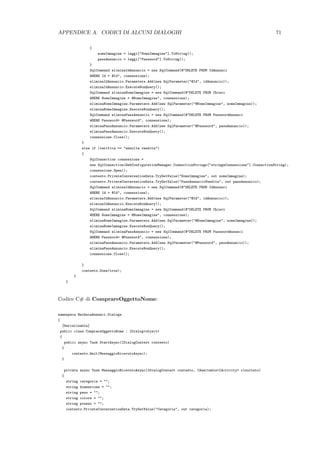 APPENDICE A. CODICI DI ALCUNI DIALOGHI 71
{
nomeImmagine = leggi["NomeImmagine"].ToString();
passAnnuncio = leggi["Password"].ToString();
}
SqlCommand eliminaIdAnnuncio = new SqlCommand(@"DELETE FROM IdAnnunci
WHERE Id = @Id", connessione);
eliminaIdAnnuncio.Parameters.Add(new SqlParameter("@Id", idAnnuncio));
eliminaIdAnnuncio.ExecuteNonQuery();
SqlCommand eliminaNomeImmagine = new SqlCommand(@"DELETE FROM Chiavi
WHERE NomeImmagine = @NomeImmagine", connessione);
eliminaNomeImmagine.Parameters.Add(new SqlParameter("@NomeImmagine", nomeImmagine));
eliminaNomeImmagine.ExecuteNonQuery();
SqlCommand eliminaPassAnnuncio = new SqlCommand(@"DELETE FROM PasswordAnnunci
WHERE Password= @Password", connessione);
eliminaPassAnnuncio.Parameters.Add(new SqlParameter("@Password", passAnnuncio));
eliminaPassAnnuncio.ExecuteNonQuery();
connessione.Close();
}
else if (verifica == "annulla vendita")
{
SqlConnection connessione =
new SqlConnection(WebConfigurationManager.ConnectionStrings["stringaConnessione"].ConnectionString);
connessione.Open();
contesto.PrivateConversationData.TryGetValue("NomeImmagine", out nomeImmagine);
contesto.PrivateConversationData.TryGetValue("PassAnnuncioVendita", out passAnnuncio);
SqlCommand eliminaIdAnnuncio = new SqlCommand(@"DELETE FROM IdAnnunci
WHERE Id = @Id", connessione);
eliminaIdAnnuncio.Parameters.Add(new SqlParameter("@Id", idAnnuncio));
eliminaIdAnnuncio.ExecuteNonQuery();
SqlCommand eliminaNomeImmagine = new SqlCommand(@"DELETE FROM Chiavi
WHERE NomeImmagine = @NomeImmagine", connessione);
eliminaNomeImmagine.Parameters.Add(new SqlParameter("@NomeImmagine", nomeImmagine));
eliminaNomeImmagine.ExecuteNonQuery();
SqlCommand eliminaPassAnnuncio = new SqlCommand(@"DELETE FROM PasswordAnnunci
WHERE Password= @Password", connessione);
eliminaPassAnnuncio.Parameters.Add(new SqlParameter("@Password", passAnnuncio));
eliminaPassAnnuncio.ExecuteNonQuery();
connessione.Close();
}
contesto.Done(true);
}
}
Codice C# di ComprareOggettoNome:
namespace BachecaAnnunci.Dialogs
{
[Serializable]
public class ComprareOggettoNome : IDialog<object>
{
public async Task StartAsync(IDialogContext contesto)
{
contesto.Wait(MessaggioRicevutoAsync);
}
private async Task MessaggioRicevutoAsync(IDialogContext contesto, IAwaitable<IActivity> risultato)
{
string categoria = "";
string dimensione = "";
string peso = "";
string colore = "";
string prezzo = "";
contesto.PrivateConversationData.TryGetValue("Categoria", out categoria);
 