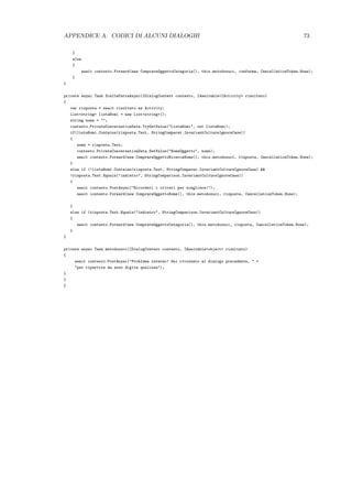 APPENDICE A. CODICI DI ALCUNI DIALOGHI 73
}
else
{
await contesto.Forward(new ComprareOggettoCategoria(), this.metodosucc, conferma, CancellationToken.None);
}
}
private async Task SceltaFattaAsync(IDialogContext contesto, IAwaitable<IActivity> risultato)
{
var risposta = await risultato as Activity;
List<string> listaNomi = new List<string>();
string nome = "";
contesto.PrivateConversationData.TryGetValue("ListaNomi", out listaNomi);
if(listaNomi.Contains(risposta.Text, StringComparer.InvariantCultureIgnoreCase))
{
nome = risposta.Text;
contesto.PrivateConversationData.SetValue("NomeOggetto", nome);
await contesto.Forward(new ComprareOggettoRicercaNome(), this.metodosucc, risposta, CancellationToken.None);
}
else if (!listaNomi.Contains(risposta.Text, StringComparer.InvariantCultureIgnoreCase) &&
!risposta.Text.Equals("indietro", StringComparison.InvariantCultureIgnoreCase))
{
await contesto.PostAsync("Ricordati i criteri per scegliere!");
await contesto.Forward(new ComprareOggettoNome(), this.metodosucc, risposta, CancellationToken.None);
}
else if (risposta.Text.Equals("indietro", StringComparison.InvariantCultureIgnoreCase))
{
await contesto.Forward(new ComprareOggettoCategoria(), this.metodosucc, risposta, CancellationToken.None);
}
}
private async Task metodosucc(IDialogContext contesto, IAwaitable<object> risultato)
{
await contesto.PostAsync("Problema interno! Sei ritornato al dialogo precedente, " +
"per ripartire da esso digita qualcosa");
}
}
}
 