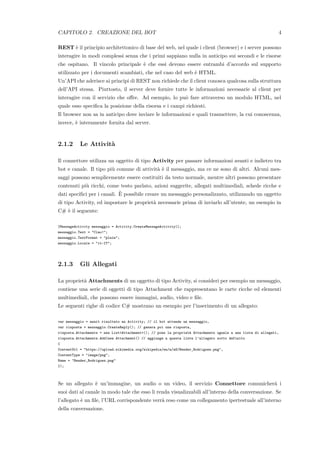 CAPITOLO 2. CREAZIONE DEL BOT 4
REST `e il principio architettonico di base del web, nel quale i client (browser) e i server possono
interagire in modi complessi senza che i primi sappiano nulla in anticipo sui secondi e le risorse
che ospitano. Il vincolo principale `e che essi devono essere entrambi d’accordo sul supporto
utilizzato per i documenti scambiati, che nel caso del web `e HTML.
Un’API che aderisce ai principi di REST non richiede che il client conosca qualcosa sulla struttura
dell’API stessa. Piuttosto, il server deve fornire tutte le informazioni necessarie al client per
interagire con il servizio che oﬀre. Ad esempio, lo pu`o fare attraverso un modulo HTML, nel
quale esso speciﬁca la posizione della risorsa e i campi richiesti.
Il browser non sa in anticipo dove inviare le informazioni e quali trasmettere, la cui conoscenza,
invece, `e interamente fornita dal server.
2.1.2 Le Attivit`a
Il connettore utilizza un oggetto di tipo Activity per passare informazioni avanti e indietro tra
bot e canale. Il tipo pi`u comune di attivit`a `e il messaggio, ma ce ne sono di altri. Alcuni mes-
saggi possono semplicemente essere costituiti da testo normale, mentre altri possono presentare
contenuti pi`u ricchi, come testo parlato, azioni suggerite, allegati multimediali, schede ricche e
dati speciﬁci per i canali. `E possibile creare un messaggio personalizzato, utilizzando un oggetto
di tipo Activity, ed impostare le propriet`a necessarie prima di inviarlo all’utente, un esempio in
C# `e il seguente:
IMessageActivity messaggio = Activity.CreateMessageActivity();
messaggio.Text = "Ciao!";
messaggio.TextFormat = "plain";
messaggio.Locale = "it-IT";
2.1.3 Gli Allegati
La propriet`a Attachments di un oggetto di tipo Activity, si consideri per esempio un messaggio,
contiene una serie di oggetti di tipo Attachment che rappresentano le carte ricche ed elementi
multimediali, che possono essere immagini, audio, video e ﬁle.
Le seguenti righe di codice C# mostrano un esempio per l’inserimento di un allegato:
var messaggio = await risultato as Activity; // il bot attende un messaggio,
var risposta = messaggio.CreateReply(); // genera poi una risposta,
risposta.Attachments = new List<Attachment>(); // pone la propriet`a Attachments uguale a una lista di allegati,
risposta.Attachments.Add(new Attachment() // aggiunge a questa lista l’allegato sotto definito
{
ContentUrl = "https://upload.wikimedia.org/wikipedia/en/a/a6/Bender_Rodriguez.png",
ContentType = "image/png",
Name = "Bender_Rodriguez.png"
});
Se un allegato `e un’immagine, un audio o un video, il servizio Connettore comunicher`a i
suoi dati al canale in modo tale che esso li renda visualizzabili all’interno della conversazione. Se
l’allegato `e un ﬁle, l’URL corrispondente verr`a reso come un collegamento ipertestuale all’interno
della conversazione.
 