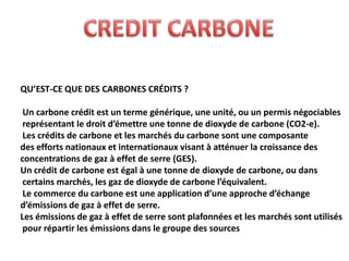 QU’EST-CE QUE DES CARBONES CRÉDITS ?

 Un carbone crédit est un terme générique, une unité, ou un permis négociables
 représentant le droit d’émettre une tonne de dioxyde de carbone (CO2-e).
 Les crédits de carbone et les marchés du carbone sont une composante
des efforts nationaux et internationaux visant à atténuer la croissance des
concentrations de gaz à effet de serre (GES).
Un crédit de carbone est égal à une tonne de dioxyde de carbone, ou dans
 certains marchés, les gaz de dioxyde de carbone l’équivalent.
 Le commerce du carbone est une application d’une approche d’échange
d’émissions de gaz à effet de serre.
Les émissions de gaz à effet de serre sont plafonnées et les marchés sont utilisés
 pour répartir les émissions dans le groupe des sources
 