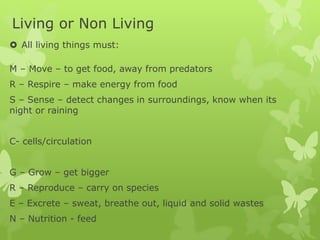 Living or Non Living
 All living things must:
M – Move – to get food, away from predators
R – Respire – make energy from food
S – Sense – detect changes in surroundings, know when its
night or raining
C- cells/circulation
G – Grow – get bigger
R – Reproduce – carry on species
E – Excrete – sweat, breathe out, liquid and solid wastes
N – Nutrition - feed
 