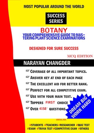 DREAM
BIG
W
ORK
H
ARD
NARAYAN CHANGDER
BOTANY
BOTANY
YOURCOMPREHENSIVEGUIDETOMAS-
TERINGPLANTSCIENCEEXAMINATIONS
DESIGNED FOR SURE SUCCESS
MCQ EDITION
SUCCESS
SERIES
MOST POPULAR AROUND THE WORLD
 Coverage of all important topics.
 Answer key at end of each page
 The excellent aid for better rank.
 Perfect for all competitive exam.
 Use with your main text.
 Toppers FIRST
FIRST choice
 Over 4158+
4158+
questions.
USEFUL FOR
USEFUL FOR
4
□STUDENTS 4
□TEACHERS 4
□RESEARCHER 4
□QUIZ TEST
4
□EXAM 4
□TRIVIA TEST 4
□COMPETITIVE EXAM 4
□OTHERS
 