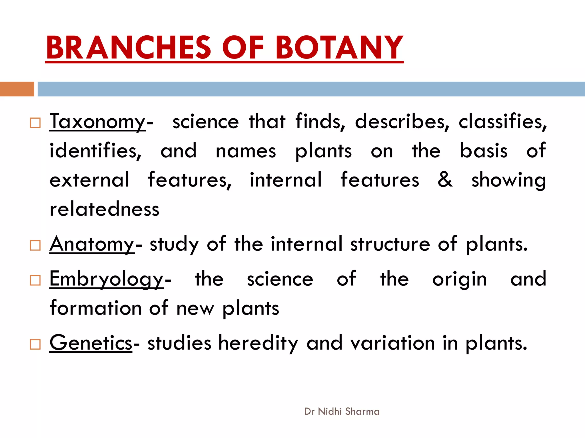 BRANCHES OF BOTANY
   Taxonomy- science that finds, describes, classifies,
    identifies, and names plants on the basis of
    external features, internal features & showing
    relatedness
   Anatomy- study of the internal structure of plants.
   Embryology- the science of the origin and
    formation of new plants
   Genetics- studies heredity and variation in plants.

                              Dr Nidhi Sharma
 