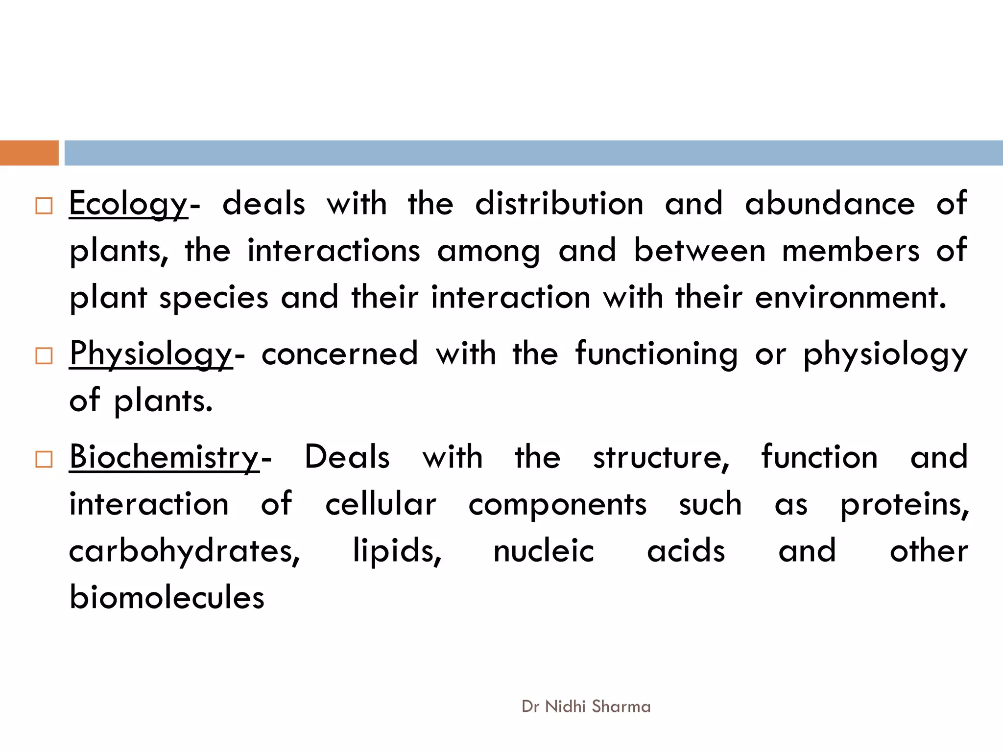    Ecology- deals with the distribution and abundance of
    plants, the interactions among and between members of
    plant species and their interaction with their environment.
   Physiology- concerned with the functioning or physiology
    of plants.
   Biochemistry- Deals with the structure, function and
    interaction of cellular components such as proteins,
    carbohydrates, lipids, nucleic acids and other
    biomolecules

                                 Dr Nidhi Sharma
 