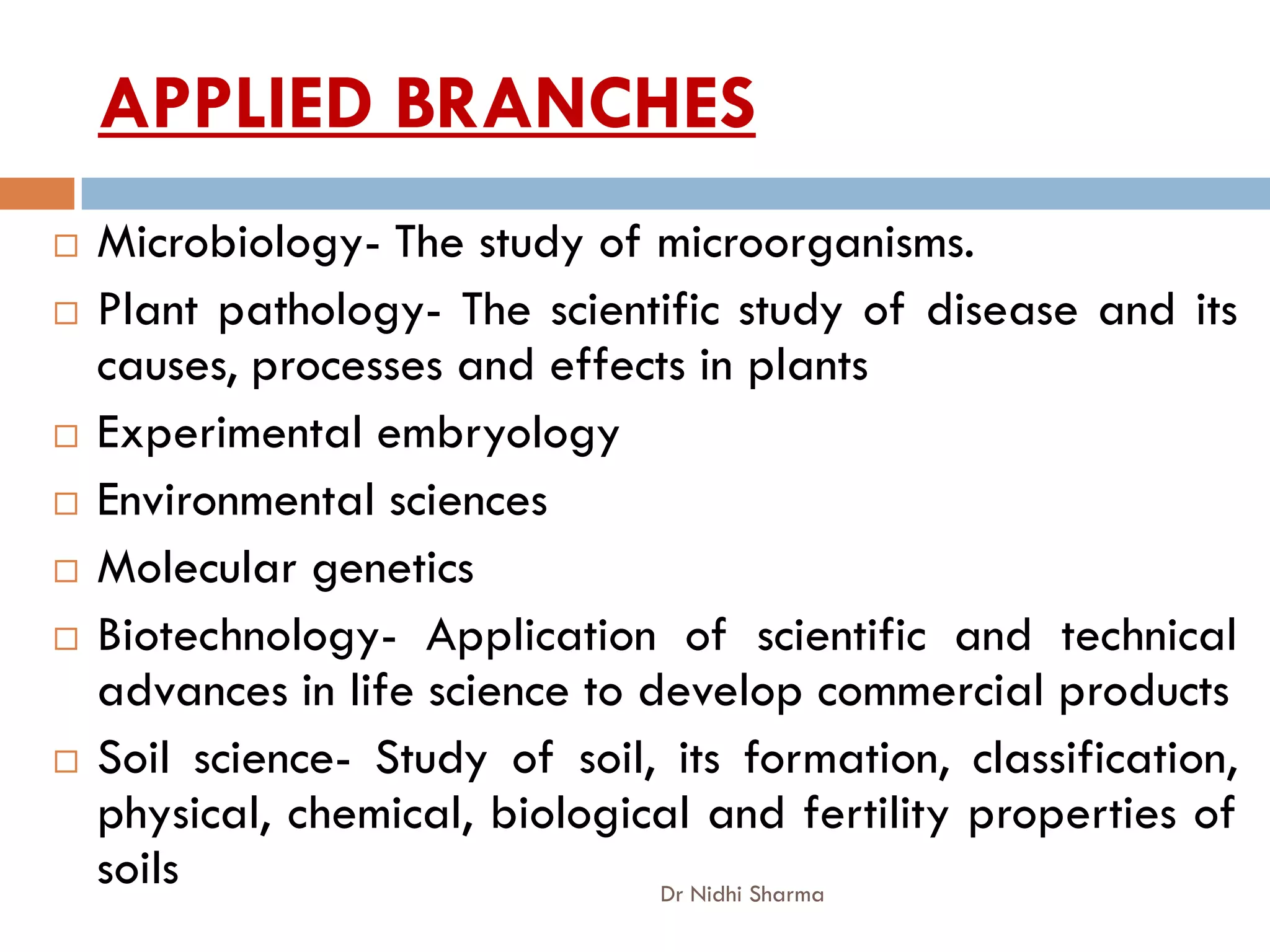 APPLIED BRANCHES
   Microbiology- The study of microorganisms.
   Plant pathology- The scientific study of disease and its
    causes, processes and effects in plants
   Experimental embryology
   Environmental sciences
   Molecular genetics
   Biotechnology- Application of scientific and technical
    advances in life science to develop commercial products
   Soil science- Study of soil, its formation, classification,
    physical, chemical, biological and fertility properties of
    soils                        Dr Nidhi Sharma
 