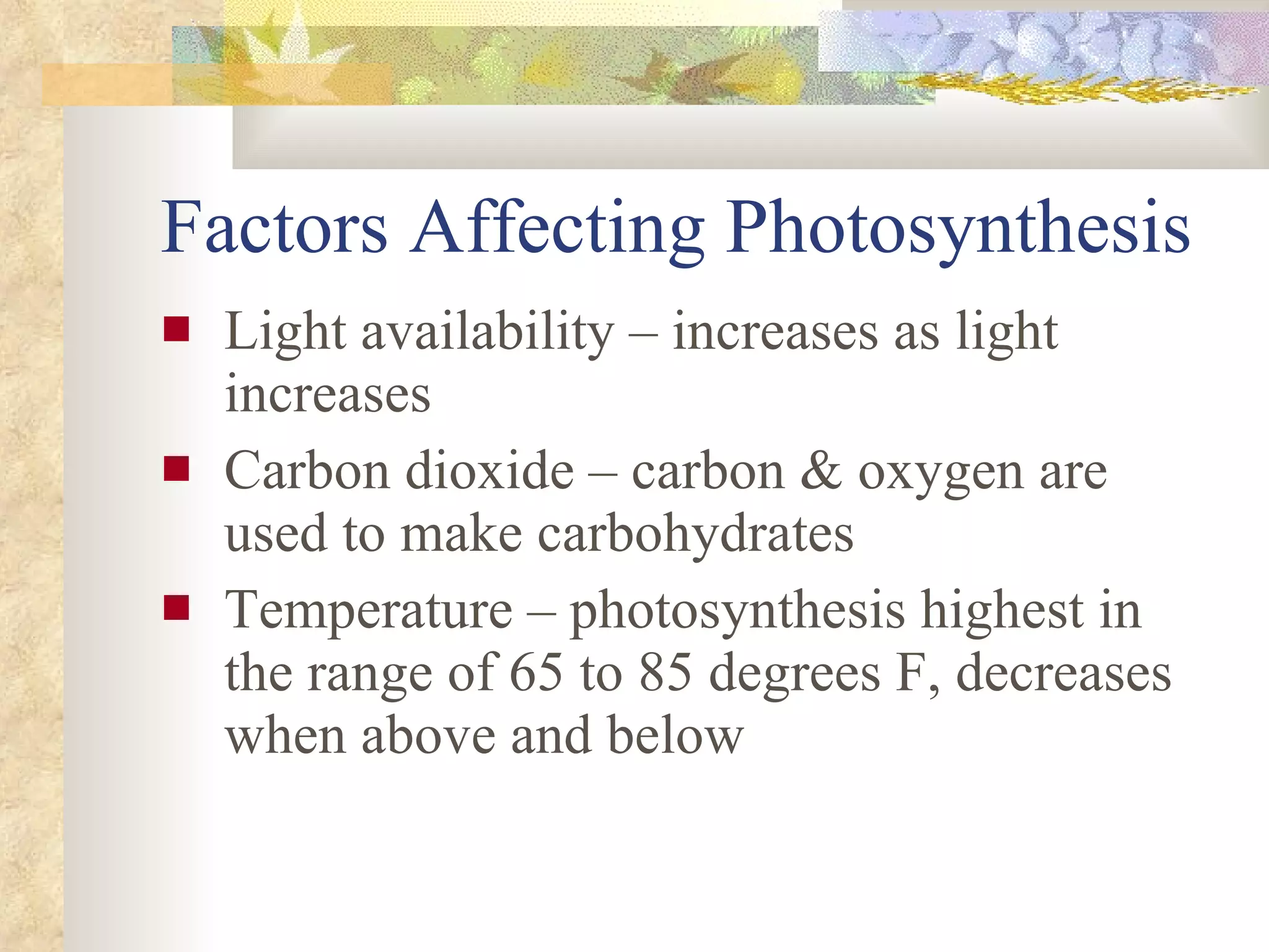 Factors Affecting Photosynthesis Light availability – increases as light increases Carbon dioxide – carbon & oxygen are used to make carbohydrates Temperature – photosynthesis highest in the range of 65 to 85 degrees F, decreases when above and below 