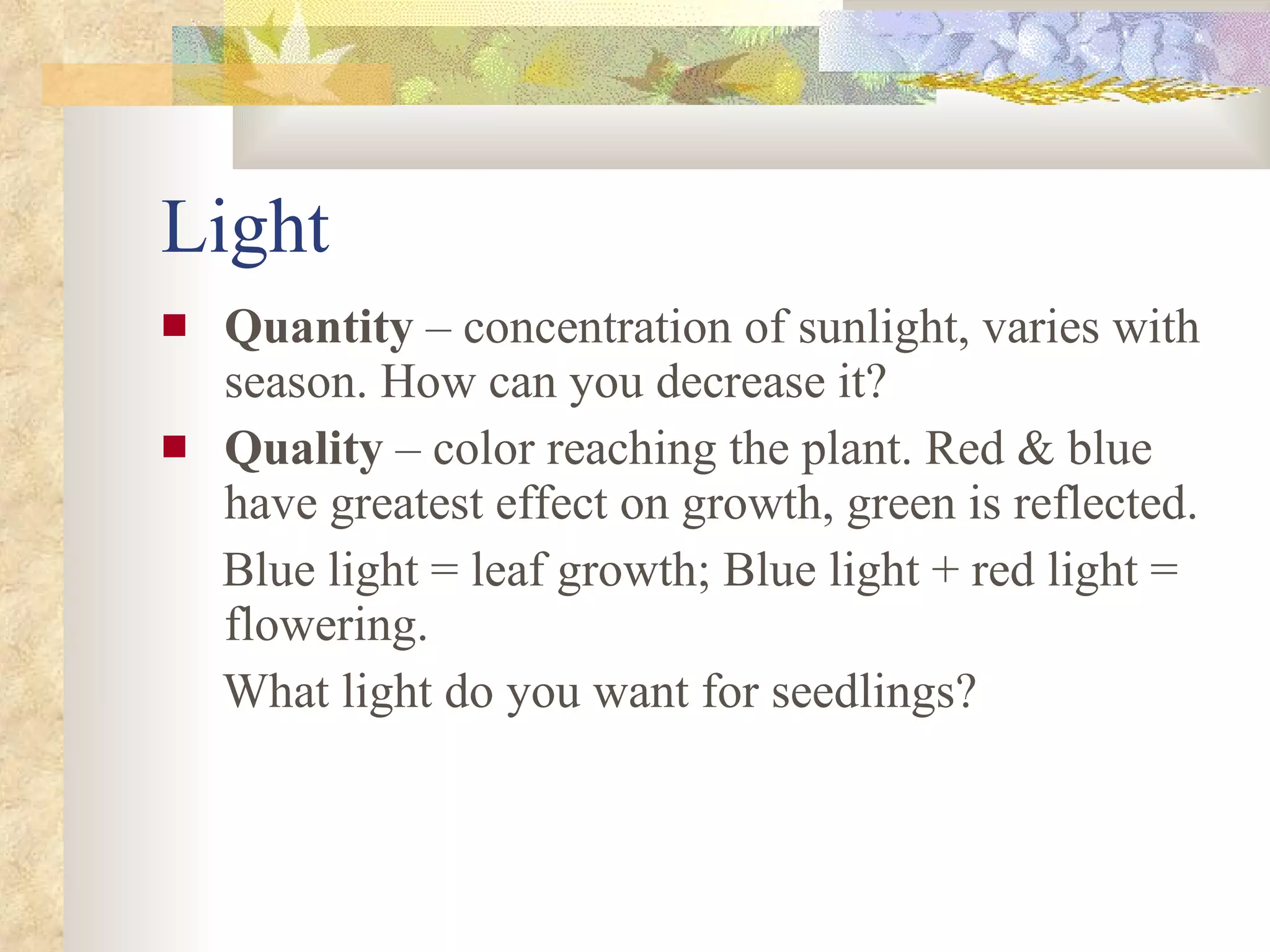 Light Quantity  – concentration of sunlight, varies with season. How can you decrease it? Quality  – color reaching the plant. Red & blue have greatest effect on growth, green is reflected. Blue light = leaf growth; Blue light + red light = flowering. What light do you want for seedlings? 