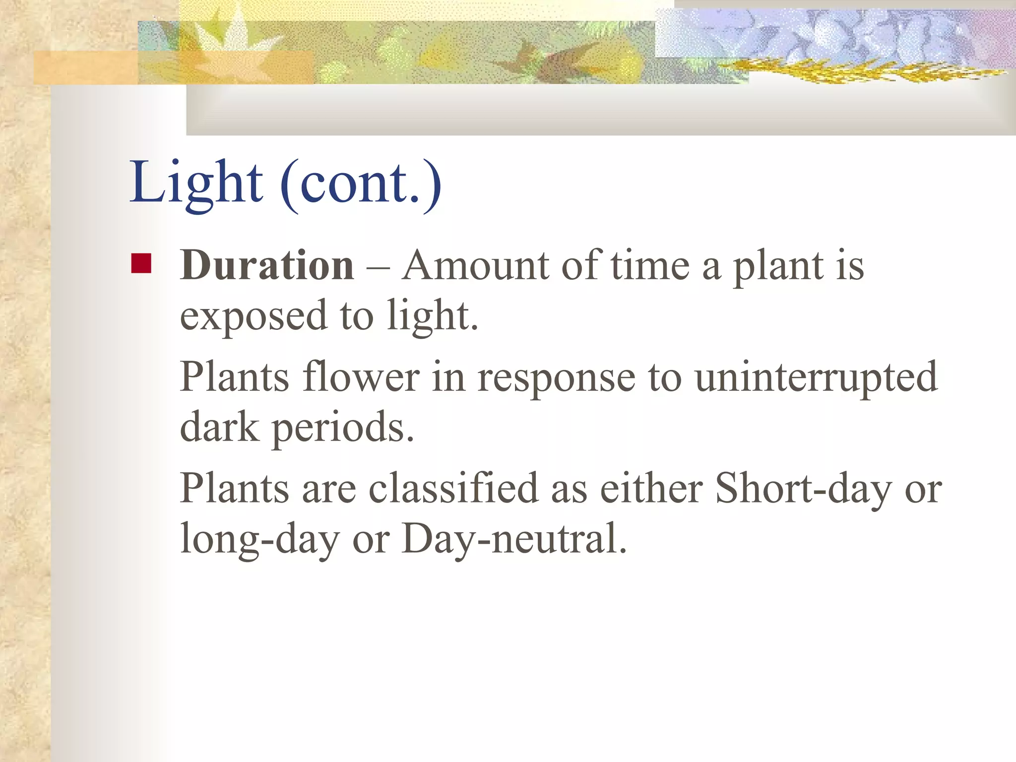 Light (cont.) Duration  – Amount of time a plant is exposed to light. Plants flower in response to uninterrupted dark periods. Plants are classified as either Short-day or long-day or Day-neutral. 