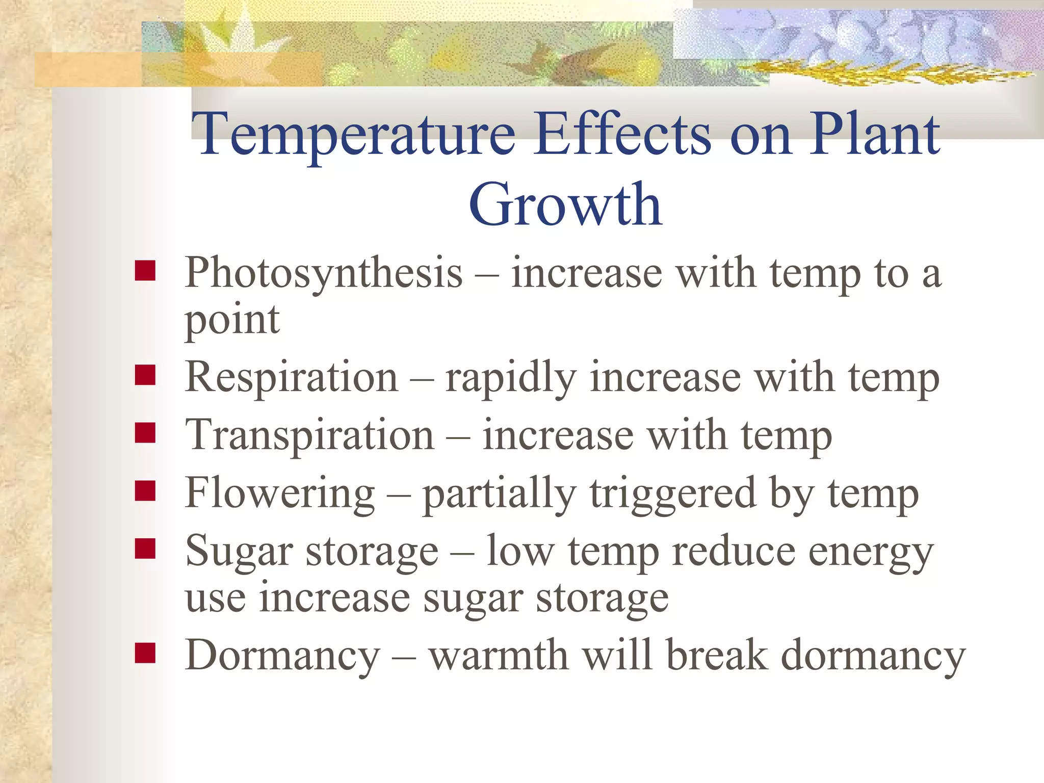 Temperature Effects on Plant Growth Photosynthesis – increase with temp to a point Respiration – rapidly increase with temp Transpiration – increase with temp  Flowering – partially triggered by temp Sugar storage – low temp reduce energy use increase sugar storage Dormancy – warmth will break dormancy 