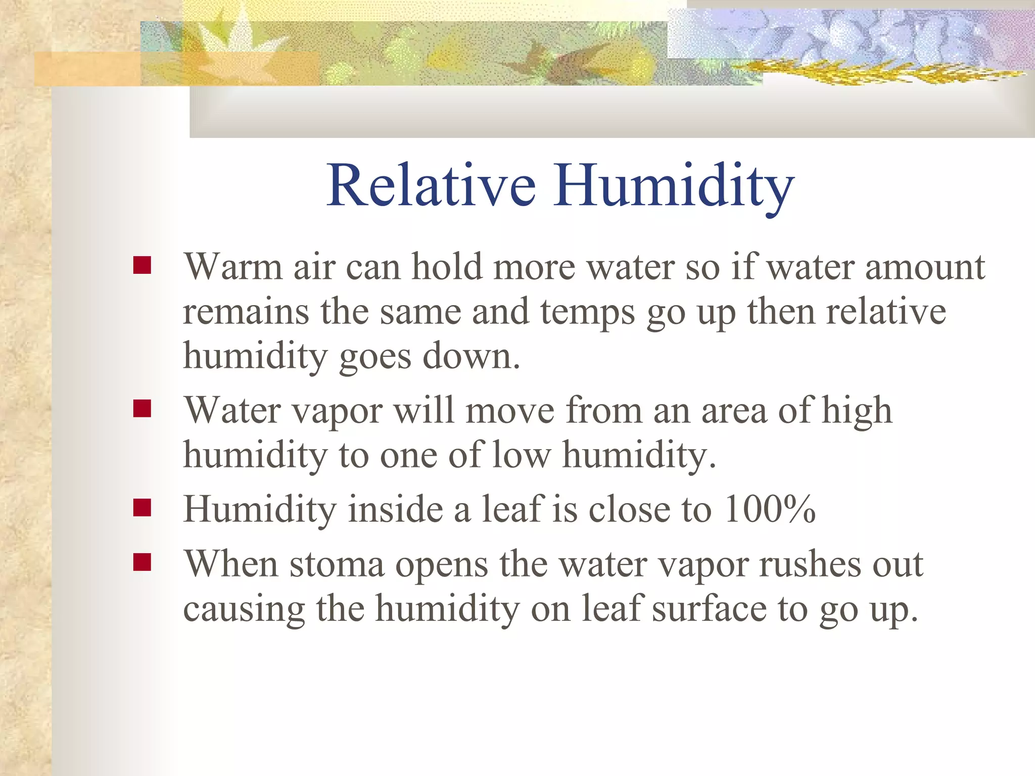 Relative Humidity Warm air can hold more water so if water amount remains the same and temps go up then relative humidity goes down. Water vapor will move from an area of high humidity to one of low humidity. Humidity inside a leaf is close to 100% When stoma opens the water vapor rushes out causing the humidity on leaf surface to go up. 