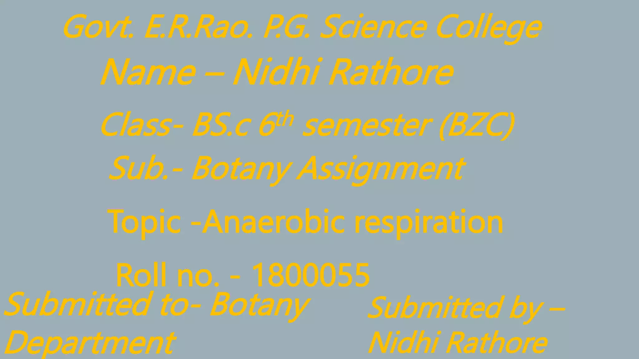 Name – Nidhi Rathore
Class- BS.c 6th semester (BZC)
Sub.- Botany Assignment
Topic -Anaerobic respiration
Roll no. - 1800055
Submitted to- Botany
Department
Submitted by –
Nidhi Rathore
Govt. E.R.Rao. P.G. Science College