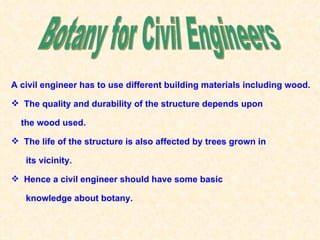 A civil engineer has to use different building materials including wood.

 The quality and durability of the structure depends upon

  the wood used.

 The life of the structure is also affected by trees grown in

   its vicinity.

 Hence a civil engineer should have some basic

   knowledge about botany.
 