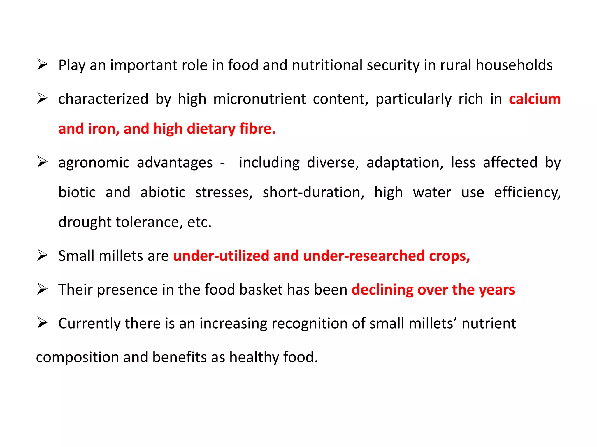  Play an important role in food and nutritional security in rural households
 characterized by high micronutrient content, particularly rich in calcium
and iron, and high dietary fibre.
 agronomic advantages - including diverse, adaptation, less affected by
biotic and abiotic stresses, short-duration, high water use efficiency,
drought tolerance, etc.
 Small millets are under-utilized and under-researched crops,
 Their presence in the food basket has been declining over the years
 Currently there is an increasing recognition of small millets’ nutrient
composition and benefits as healthy food.
 