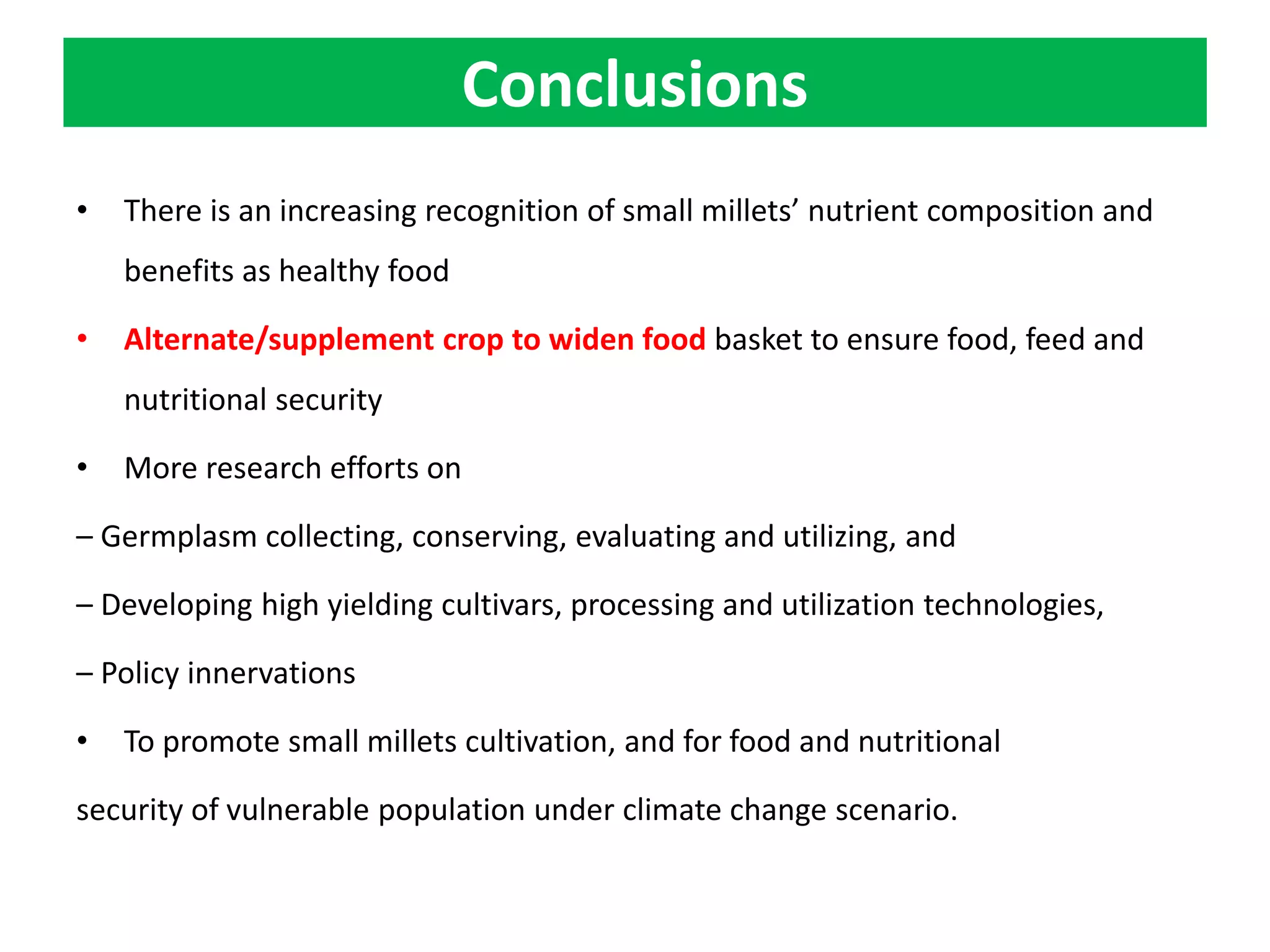 Conclusions
• There is an increasing recognition of small millets’ nutrient composition and
benefits as healthy food
• Alternate/supplement crop to widen food basket to ensure food, feed and
nutritional security
• More research efforts on
– Germplasm collecting, conserving, evaluating and utilizing, and
– Developing high yielding cultivars, processing and utilization technologies,
– Policy innervations
• To promote small millets cultivation, and for food and nutritional
security of vulnerable population under climate change scenario.
 