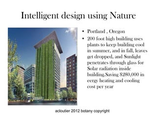 Intelligent design using Nature
                       • Portland , Oregon
                       • 200 foot high building uses
                         plants to keep building cool
                         in summer, and in fall, leaves
                         get dropped, and Sunlight
                         penetrates through glass for
                         Solar radiation inside
                         building.Saving $280,000 in
                         eergy heating and cooling
                         cost per year



         acloutier 2012 botany copyright
 