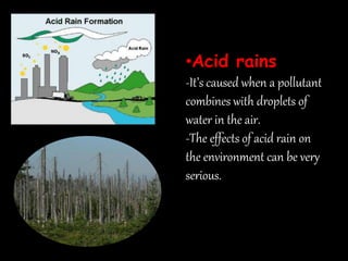 •Acid rains
-It’s caused when a pollutant
combines with droplets of
water in the air.
-The effects of acid rain on
the environment can be very
serious.
 