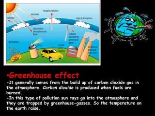 •Greenhouse effect
-It generally comes from the build up of carbon dioxide gas in
the atmosphere. Carbon dioxide is produced when fuels are
burned.
-In this type of pollution sun rays go into the atmosphere and
they are trapped by greenhouse-gasses. So the temperature on
the earth raise.
 