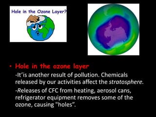 • Hole in the ozone layer
-It’is another result of pollution. Chemicals
released by our activities affect the stratosphere.
-Releases of CFC from heating, aerosol cans,
refrigerator equipment removes some of the
ozone, causing "holes”.
 