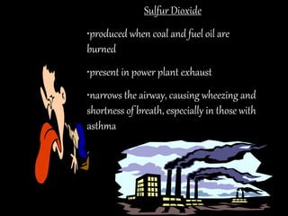 Sulfur Dioxide
•produced when coal and fuel oil are
burned
•present in power plant exhaust
•narrows the airway, causing wheezing and
shortness of breath, especially in those with
asthma
 