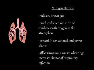 Nitrogen Dioxide
•reddish, brown gas
•produced when nitric oxide
combines with oxygen in the
atmosphere
•present in car exhaust and power
plants
•affects lungs and causes wheezing;
increases chance of respiratory
infection
 